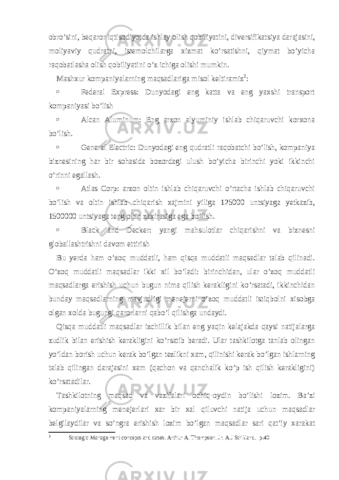 obro’sini, beqaror iqtisodiyotda ishlay olish qobiliyatini, diversifikatsiya darajasini, moliyaviy qudratni, istemolchilarga xizmat ko’rsatishni, qiymat bo’yicha raqobatlasha olish qobiliyatini o’z ichiga olishi mumkin. Mashxur kompaniyalarning maqsadlariga misol keltiramiz 2 :  Federal Express: Dunyodagi eng katta va eng yaxshi transport kompaniyasi bo’lish  Alcan Aluminum: Eng arzon alyuminiy ishlab chiqaruvchi korxona bo’lish.  General Electric: Dunyodagi eng qudratli raqobatchi bo’lish, kompaniya biznesining har bir sohasida bozordagi ulush bo’yicha birinchi yoki ikkinchi o’rinni egallash.  Atlas Corp: arzon oltin ishlab chiqaruvchi o’rtacha ishlab chiqaruvchi bo’lish va oltin ishlab chiqarish xajmini yiliga 125000 untsiyaga yetkazib, 1500000 untsiyaga teng oltin zaxirasiga ega bo’lish.  Black and Decker: yangi mahsulotlar chiqarishni va biznesni globallashtrishni davom ettirish Bu yerda ham o’zoq muddatli, ham qisqa muddatli maqsadlar talab qilinadi. O’zoq muddatli maqsadlar ikki xil bo’ladi: birinchidan, ular o’zoq muddatli maqsadlarga erishish uchun bugun nima qilish kerakligini ko’rsatadi, ikkinchidan bunday maqsadlarning mavjudligi menejerni o’zoq muddatli istiqbolni xisobga olgan xolda bugungi qarorlarni qabo’l qilishga undaydi. Qisqa muddatli maqsadlar izchillik bilan eng yaqin kelajakda qaysi natijalarga zudlik bilan erishish kerakligini ko’rsatib beradi. Ular tashkilotga tanlab olingan yo’ldan borish uchun kerak bo’lgan tezlikni xam, qilinishi kerak bo’lgan ishlarning talab qilingan darajasini xam (qachon va qanchalik ko’p ish qilish kerakligini) ko’rsatadilar. Tashkilotning maqsad va vazifalari ochiq - oydin bo’lishi lozim. Ba’zi kompaniyalarning menejerlari xar bir xal qiluvchi natija uchun maqsadlar belgilaydilar va so’ngra erishish lozim bo’lgan maqsadlar sari qat’iy xarakat 2 Strategic Management concepts and cases. Arthur A. Thompson. Jr. A.J Strikland. p . 4 0 