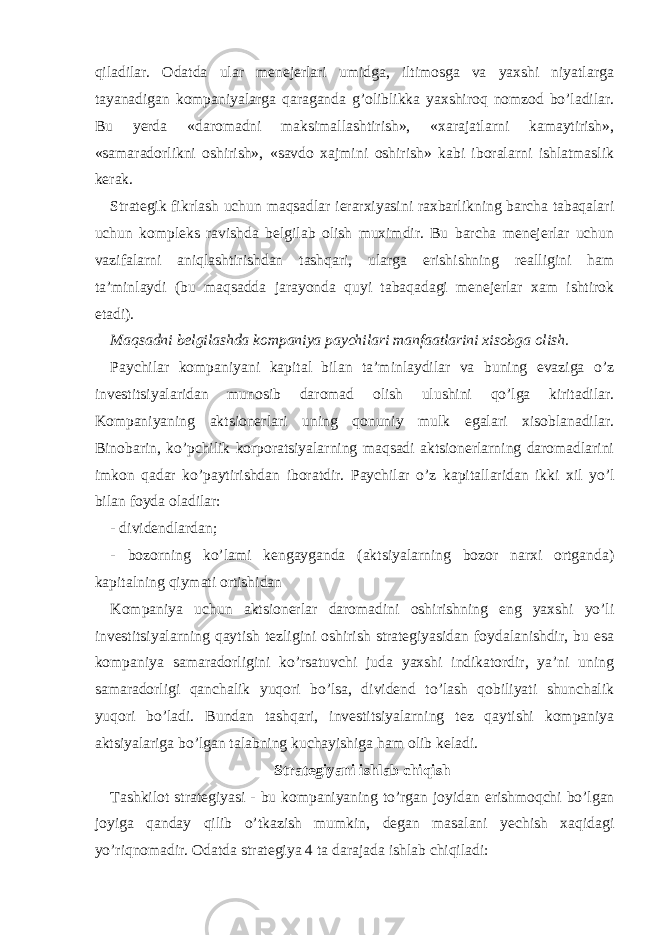 qiladilar. Odatda ular menejerlari umidga, iltimosga va yaxshi niyatlarga tayanadigan kompaniyalarga qaraganda g’oliblikka yaxshiroq nomzod bo’ladilar. Bu yerda «daromadni maksimallashtirish», «xarajatlarni kamaytirish», «samaradorlikni oshirish», «savdo xajmini oshirish» kabi iboralarni ishlatmaslik kerak. Strategik fikrlash uchun maqsadlar ierarxiyasini raxbarlikning barcha tabaqalari uchun kompleks ravishda belgilab olish muximdir. Bu barcha menejerlar uchun vazifalarni aniqlashtirishdan tashqari, ularga erishishning realligini ham ta’minlaydi (bu maqsadda jarayonda quyi tabaqadagi menejerlar xam ishtirok etadi) . Maqsadni belgilashda kompaniya paychilari manfaatlarini xisobga olish. Paychilar kompaniyani kapital bilan ta’minlaydilar va buning evaziga o’z investitsiyalaridan munosib daromad olish ulushini qo’lga kiritadilar. Kompaniyaning aktsionerlari uning qonuniy mulk egalari xisoblanadilar. Binobarin, ko’pchilik korporatsiyalarning maqsadi aktsionerlarning daromadlarini imkon qadar ko’paytirishdan iboratdir. Paychilar o’z kapitallaridan ikki xil yo’l bilan foyda oladilar: - dividendlardan; - bozorning ko’lami kengayganda (aktsiyalarning bozor narxi ortganda) kapitalning qiymati ortishidan Kompaniya uchun aktsionerlar daromadini oshirishning eng yaxshi yo’li investitsiyalarning qaytish tezligini oshirish strategiyasidan foydalanishdir, bu esa kompaniya samaradorligini ko’rsatuvchi juda yaxshi indikatordir, ya’ni uning samaradorligi qanchalik yuqori bo’lsa, dividend to’lash qobiliyati shunchalik yuqori bo’ladi. Bundan tashqari, investitsiyalarning tez qaytishi kompaniya aktsiyalariga bo’lgan talabning kuchayishiga ham olib keladi. Strategiyani ishlab chiqish Tashkilot strategiyasi - bu kompaniyaning to’rgan joyidan erishmoqchi bo’lgan joyiga qanday qilib o’tkazish mumkin, degan masalani yechish xaqidagi yo’riqnomadir. Odatda strategiya 4 ta darajada ishlab chiqiladi: 