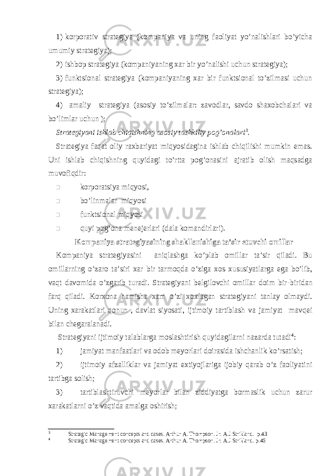 1) korporativ strategiya (kompaniya va uning faoliyat yo’nalishlari bo’yicha umumiy strategiya); 2) ishbop strategiya (kompaniyaning xar bir yo’nalishi uchun strategiya); 3) funktsional strategiya (kompaniyaning xar bir funktsional to’zilmasi uchun strategiya); 4) amaliy strategiya (asosiy to’zilmalar: zavodlar, savdo shaxobchalari va bo’limlar uchun ); Strategiyani ishlab chiqishning asosiy tashkiliy pog’onalari 3 . Strategiya faqat oliy raxbariyat miqyosidagina ishlab chiqilishi mumkin emas. Uni ishlab chiqishning quyidagi to’rtta pog’onasini ajratib olish maqsadga muvofiqdir:  korporatsiya miqyosi,  bo’linmalar miqyosi  funktsional miqyosi  quyi pog’ona menejerlari (dala komandirlari). Kompaniya strategiyasining shakllanishiga ta’sir etuvchi omillar Kompaniya strategiyasini aniqlashga ko’plab omillar ta’sir qiladi. Bu omillarning o’zaro ta’siri xar bir tarmoqda o’ziga xos xususiyatlarga ega bo’lib, vaqt davomida o’zgarib turadi. Strategiyani belgilovchi omillar doim bir - biridan farq qiladi. Korxona hamisha xam o’zi xoxlagan strategiyani tanlay olmaydi. Uning xarakatlari qonun , davlat siyosati, ijtimoiy tartiblash va jamiyat mavqei bilan chegaralanadi. Strategiyani ijtimoiy talablarga moslashtirish quyidagilarni nazarda tutadi 4 : 1) jamiyat manfaatlari va odob meyorlari doirasida ishchanlik ko’rsatish; 2) ijtimoiy afzalliklar va jamiyat extiyojlariga ijobiy qarab o’z faoliyatini tartibga solish; 3) tartiblashtiruvchi meyorlar bilan ziddiyatga bormaslik uchun zarur xarakatlarni o’z vaqtida amalga oshirish; 3 Strategic Management concepts and cases. Arthur A. Thompson. Jr. A.J Strikland. p . 4 3 4 Strategic Management concepts and cases. Arthur A. Thompson. Jr. A.J Strikland. p . 4 6 