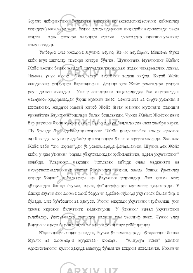 Борхес лабиринтини бузадиган назарий ва аксеологик(эстетик қийматлар ҳақидаги) мунозара эмас, балки постмодернизм инқилоби натижасида юзага келган олам тасвири ҳақидаги етакчи тимсоллар алмашинувининг намунасидир. Умберто Эко ижодига Лучано Берио, Кэтти Берберян, Мишель Фуко каби етук шахслар таъсири юқори бўлган. Шунингдек ёзувчининг Жеймс Жойс ижоди билан жиддий шуғулланганини ҳам эсдан чиқармаслик лозим. Намуна учун унинг “Очиқ асар” китобини эслаш кифоя. Китоб Жойс ижодининг тадқиқига бағишланган. Аслида ҳам Жойс романлари талқин учун доимо очиқдир. Унинг асарларини энциклопедия ёки интернетдан маълумот қидирмасдан ўқиш мумкин эмас. Семиотека ва структурализмга асосланган, жиддий илмий китоб Жойс ёзган матнни мусиқага солишга уринаётган Берионинг ишлари билан бошланади. Чунки Жеймс Жойсни аниқ бир ритмсиз ўқиш мумкин эмас. Бунинг учун белгиланган овоз тембри керак. Шу ўринда Эко адабиётшуносликка “Жойс поэтикаси”си номли атамани олиб кирди ва унинг адабиётшуносликдаги ўрнини мустаҳкамлади. Эко ҳам Жойс каби “онг оқими”дан ўз романларида фойдаланган. Шунингдек Жойс каби, у ҳам ўзининг “идеал уйқусизликдан қийналаётган, идеал ўқувчисини” излайди. Уларнинг мақсади “хоҳлаган пайтда олам маданияти ва интертекстуалликнинг чексиз ўрмонидан чиқиш, ҳамда бошқа ўрмонлар ҳақида ўйлаш” қобилиятига эга ўқувчини топишдир. Эко ҳамма вақт қўрқмасдан бошқа ёзувчи, олим, файласуфларга мурожаат қилаверади. У бошқа ёзувчи ёки олимга олиб борувчи адабиёт йўлида ўқувчиси билан бирга бўлади. Эко йўлбошчи ва ҳамроҳ. Унинг мақсади ўқувчини тарбиялаш, уни ҳамма нарсани билувчига айлантириш. У ўзининг идеал ўқувчисини талабалар, ўқитувчилар орасидан излаши ҳам тасодиф эмас. Чунки улар ўзларини илмга бағишлашган ва улар илм олишга тайёрдирлар. Юқорида таъкидланганидек, ёзувчи ўз романларида қўрқмасдан бошқа ёзувчи ва олимларга мурожаат қилади. “Атиргул исми” романи Аристотелнинг кулги ҳақида мавжуд бўлмаган асарига асосланган. Иккинчи 