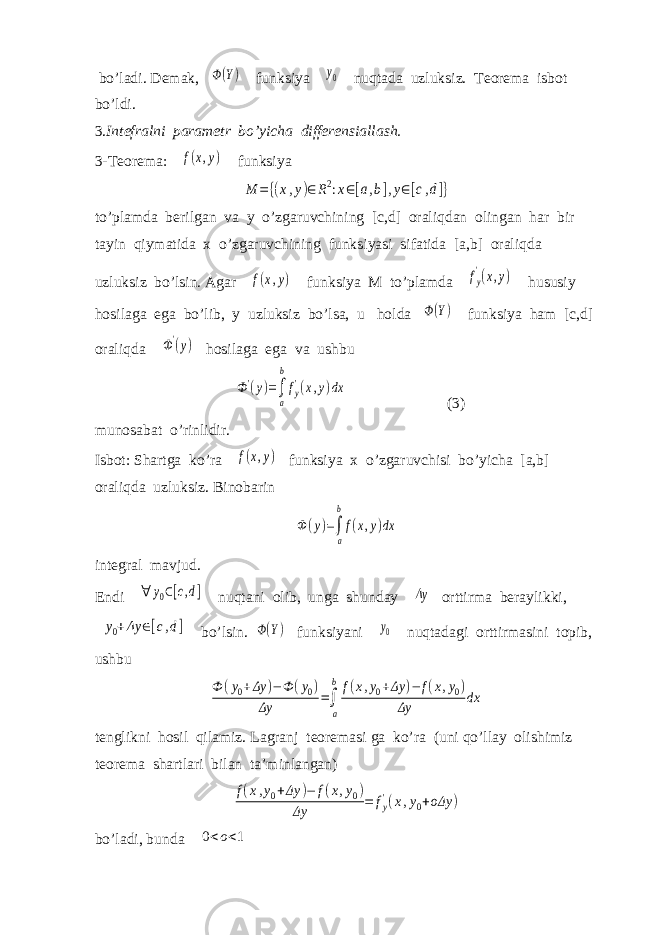  bo’ladi. Demak, Ф(Y) funksiya y0 nuqtada uzluksiz. Teorema isbot bo’ldi. 3. Intefralni parametr bo’yicha differensiallash. 3-Teorema: f(x,y) funksiya M ={(x,y)∈R2:x∈[a,b],y∈[c,d]} to’plamda berilgan va y o’zgaruvchining [c,d] oraliqdan olingan har bir tayin qiymatida x o’zgaruvchining funksiyasi sifatida [a,b] oraliqda uzluksiz bo’lsin. Agar f(x,y) funksiya M to’plamda fy &#39;(x,y) hususiy hosilaga ega bo’lib, y uzluksiz bo’lsa, u holda Ф(Y) funksiya ham [c,d] oraliqda Ф&#39;(y) hosilaga ega va ushbu Ф&#39;(y)=∫ a b fy&#39;(x,y)dx (3) munosabat o’rinlidir. Isbot: Shartga ko’ra f(x,y) funksiya x o’zgaruvchisi bo’yicha [a,b] oraliqda uzluksiz. Binobarin Ф(y)=∫ a b f(x,y)dx integral mavjud. Endi ∀ y0∈[c,d] nuqtani olib, unga shunday Δy orttirma beraylikki, y0+Δy ∈[c,d] bo’lsin. Ф(Y) funksiyani y0 nuqtadagi orttirmasini topib, ushbu Ф (y0+Δy )−Ф (y0) Δy =∫ a b f(x,y0+Δy )− f(x,y0) Δy dx tenglikni hosil qilamiz. Lagranj teoremasi ga ko’ra (uni qo’llay olishimiz teorema shartlari bilan ta’minlangan) f(x,y0+Δy )− f(x,y0) Δy = fy&#39;(x,y0+οΔy ) bo’ladi, bunda 0<ο<1 