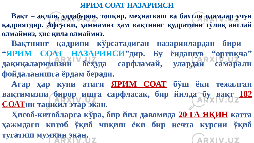 ЯРИМ СОАТ НАЗАРИЯСИ Вақт – ақлли, уддабурон, топқир, меҳнаткаш ва бахтли одамлар учун қадриятдир. Афсуски, ҳаммамиз ҳам вақтнинг қудратини тўлиқ англай олмаймиз, ҳис қила олмаймиз. Вақтнинг қадрини кўрсатадиган назариялардан бири - “ ЯРИМ СОАТ НАЗАРИЯСИ ”дир. Бу ёндашув “ортиқча” дақиқаларимизни беҳуда сарфламай, улардан самарали фойдаланишга ёрдам беради. Агар ҳар куни атиги ЯРИМ СОАТ бўш ёки тежалган вақтимизни бирор ишга сарфласак, бир йилда бу вақт 182 СОАТ ни ташкил этар экан. Ҳисоб-китобларга кўра, бир йил давомида 20 ГА ЯҚИН катта ҳажмдаги китоб ўқиб чиқиш ёки бир нечта курсни ўқиб тугатиш мумкин экан. 