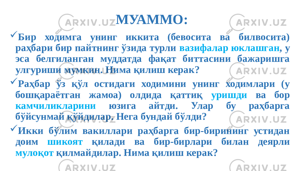 МУАММО:  Бир ходимга унинг иккита (бевосита ва билвосита) раҳбари бир пайтнинг ўзида турли вазифалар юклашган , у эса белгиланган муддатда фақат биттасини бажаришга улгуриши мумкин. Нима қилиш керак?  Раҳбар ўз қўл остидаги ходимини унинг ходимлари (у бошқараётган жамоа) олдида қаттиқ уришди ва бор камчиликларини юзига айтди. Улар бу раҳбарга бўйсунмай қўйдилар. Нега бундай бўлди?  Икки бўлим вакиллари раҳбарга бир-бирининг устидан доим шикоят қилади ва бир-бирлари билан деярли мулоқот қилмайдилар. Нима қилиш керак? 