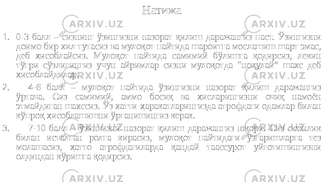 Натижа 1. 0-3 балл – сизнинг ўзингизни назорат қилиш даражангиз паст. Ўзингизни доимо бир хил тутасиз ва мулоқот пайтида шароитга мослашиш шарт эмас, деб ҳисоблайсиз. Мулоқот пайтида самимий бўлишга қодирсиз, лекин тўғри сўзлигингиз учун айримлар сизни мулоқотда “ноқулай” шахс деб ҳисоблайдилар. 2. 4-6 балл – мулоқот пайтида ўзингизни назорат қилиш даражангиз ўртача. Сиз самимий, аммо босиқ ва ҳисларингизни очиқ намоён этмайдиган шахссиз. Ўз хатти-ҳаракатларингизда атрофдаги одамлар билан кўпроқ ҳисоблашишни ўрганишингиз керак. 3. 7-10 балл – ўзингизни назорат қилиш даражангиз юқори. Сиз осонлик билан исталган ролга кирасиз, мулоқот пайтидаги ўзгаришларга тез молашасиз, ҳатто атрофдагиларда қандай таассурот уйғотишингизни олдиндан кўришга қодирсиз. 