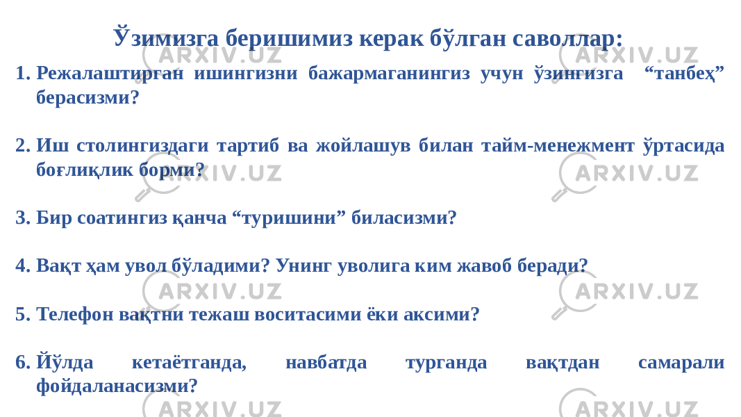 Ўзимизга беришимиз керак бўлган саволлар: 1. Режалаштирган ишингизни бажармаганингиз учун ўзингизга “танбеҳ” берасизми? 2. Иш столингиздаги тартиб ва жойлашув билан тайм-менежмент ўртасида боғлиқлик борми? 3. Бир соатингиз қанча “туришини” биласизми? 4. Вақт ҳам увол бўладими? Унинг уволига ким жавоб беради? 5. Телефон вақтни тежаш воситасими ёки аксими? 6. Йўлда кетаётганда, навбатда турганда вақтдан самарали фойдаланасизми? 