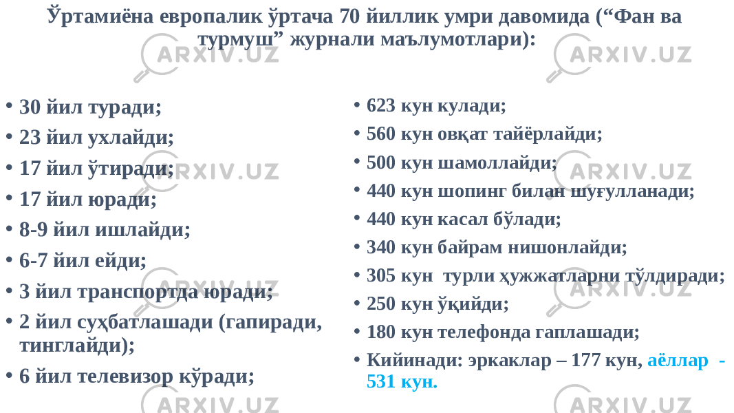 Ўртамиёна европалик ўртача 70 йиллик умри давомида (“Фан ва турмуш” журнали маълумотлари): • 30 йил туради; • 23 йил ухлайди; • 17 йил ўтиради; • 17 йил юради; • 8-9 йил ишлайди; • 6-7 йил ейди; • 3 йил транспортда юради; • 2 йил суҳбатлашади (гапиради, тинглайди); • 6 йил телевизор кўради; • 623 кун кулади; • 560 кун овқат тайёрлайди; • 500 кун шамоллайди; • 440 кун шопинг билан шуғулланади; • 440 кун касал бўлади; • 340 кун байрам нишонлайди; • 305 кун турли ҳужжатларни тўлдиради; • 250 кун ўқийди; • 180 кун телефонда гаплашади; • Кийинади: эркаклар – 177 кун, аёллар - 531 кун. 