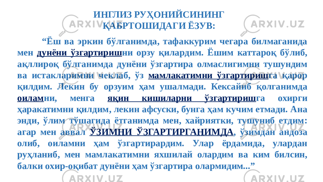  “ Ёш ва эркин бўлганимда, тафаккурим чегара билмаганида мен дунёни ўзгартириш ни орзу қилардим. Ёшим каттароқ бўлиб, ақллироқ бўлганимда дунёни ўзгартира олмаслигимни тушундим ва истакларимни чеклаб, ўз мамлакатимни ўзгартириш га қарор қилдим. Лекин бу орзуим ҳам ушалмади. Кексайиб қолганимда оилам ни, менга яқин кишиларни ўзгартириш га охирги ҳаракатимни қилдим, лекин афсуски, бунга ҳам кучим етмади. Ана энди, ўлим тўшагида ётганимда мен, хайриятки, тушуниб етдим: агар мен аввал ЎЗИМНИ ЎЗГАРТИРГАНИМДА , ўзимдан андоза олиб, оиламни ҳам ўзгартирардим. Улар ёрдамида, улардан руҳланиб, мен мамлакатимни яхшилай олардим ва ким билсин, балки охир-оқибат дунёни ҳам ўзгартира олармидим...” ИНГЛИЗ РУҲОНИЙСИНИНГ ҚАБРТОШИДАГИ ЁЗУВ: 