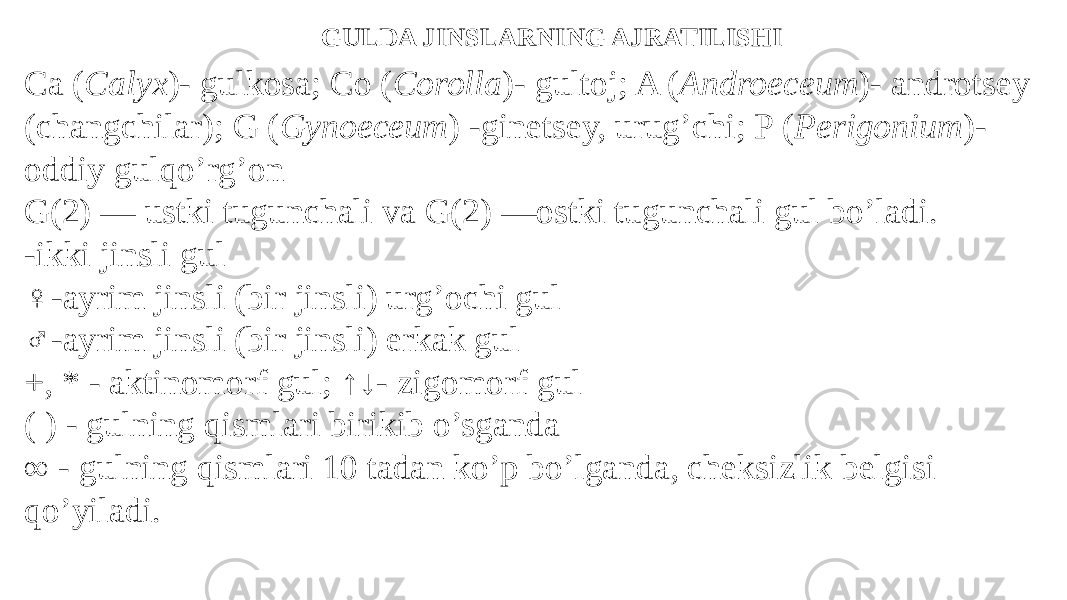 GULDA JINSLARNING AJRATILISHI Ca ( Calyx )- gulkosa; Co ( Corolla )- gultoj; A ( Androeceum )- androtsey (changchilar); G ( Gynoeceum ) -ginetsey, urug’chi; P ( Perigonium )- oddiy gulqo’rg’on G(2) — ustki tugunchali va G(2) —ostki tugunchali gul bo’ladi. -ikki jinsli gul ♀ -ayrim jinsli (bir jinsli) urg’ochi gul ♂ -ayrim jinsli (bir jinsli) erkak gul +, * - aktinomorf gul; ↑↓- zigomorf gul ( ) - gulning qismlari birikib o’sganda ∞ - gulning qismlari 10 tadan ko’p bo’lganda, cheksizlik belgisi qo’yiladi. 
