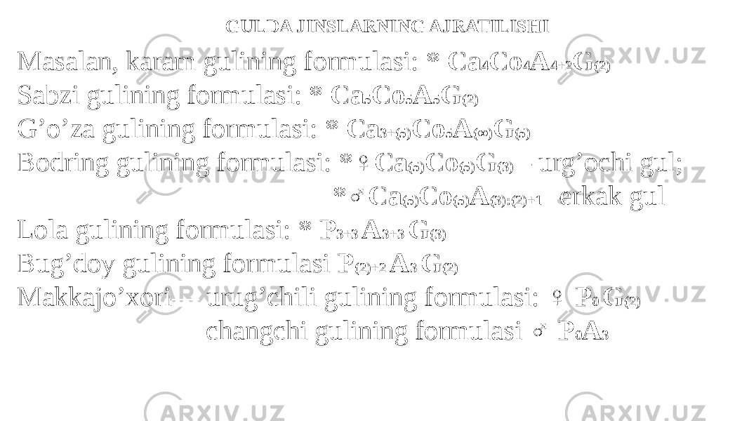 GULDA JINSLARNING AJRATILISHI Masalan, karam gulining formulasi: * Ca 4 Co 4 A 4+2 G (2) Sabzi gulining formulasi: * Ca 5 Co 5 A 5 G (2) G’o’za gulining formulasi: * Ca 3+(5) Co 5 A (∞) G (5) Bodring gulining formulasi: *♀Ca (5) Co (5) G (3) – urg’ochi gul; *♂Ca (5) Co (5) A (3):(2)+1 –erkak gul Lola gulining formulasi: * P 3+3 A 3+3 G (3) Bug’doy gulining formulasi P (2)+2 A 3 G (2) Makkajo’xori— urug’chili gulining formulasi: ♀ P 0 G (2) changchi gulining formulasi ♂ P 0 A 3 