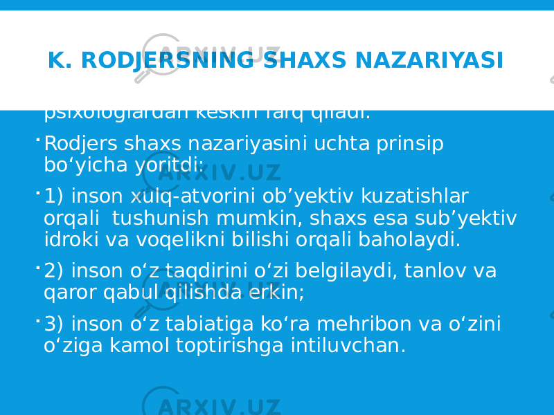 K. RODJERSNING SHAXS NAZARIYASI  K .Rodjersning shaxs nazariyasi boshqa psixologlardan keskin farq qiladi.  Rodjers shaxs nazariyasini uchta prinsip bo‘yicha yoritdi:  1) inson xulq-atvorini ob’yektiv kuzatishlar orqali tushunish mumkin, shaxs esa sub’yektiv idroki va voqelikni bilishi orqali baholaydi.  2) inson o‘z taqdirini o‘zi belgilaydi, tanlov va qaror qabul qilishda erkin;  3) inson o‘z tabiatiga ko‘ra mehribon va o‘zini o‘ziga kamol toptirishga intiluvchan. 