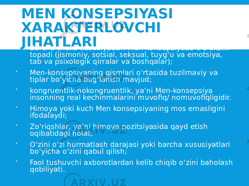 MEN KONSEPSIYASI XARAKTERLOVCHI JIHATLARI  Barcha shaxs xususiyatlari Men konsepsiyada o‘z aksini topadi (jismoniy, sotsial, seksual, tuyg‘u va emotsiya, tab va psixologik qirralar va boshqalar);  Men-konsepsiyaning qismlari o‘rtasida tuzilmaviy va tiplar bo‘yicha bog‘lanish mavjud;  kongruentlik-nokongruentlik, ya’ni Men-konsepsiya insonning real kechinmalarini muvofiq/ nomuvofiqligidir.  Himoya yoki kuch Men konsepsiyaning mos emasligini ifodalaydi;  Zo‘riqshlar, ya’ni himoya pozitsiyasida qayd etish oqibatidagi holat;  O‘zini o‘zi hurmatlash darajasi yoki barcha xususiyatlari bo‘yicha o‘zini qabul qilish;  Faol tushuvchi axborotlardan kelib chiqib o‘zini baholash qobiliyati. 