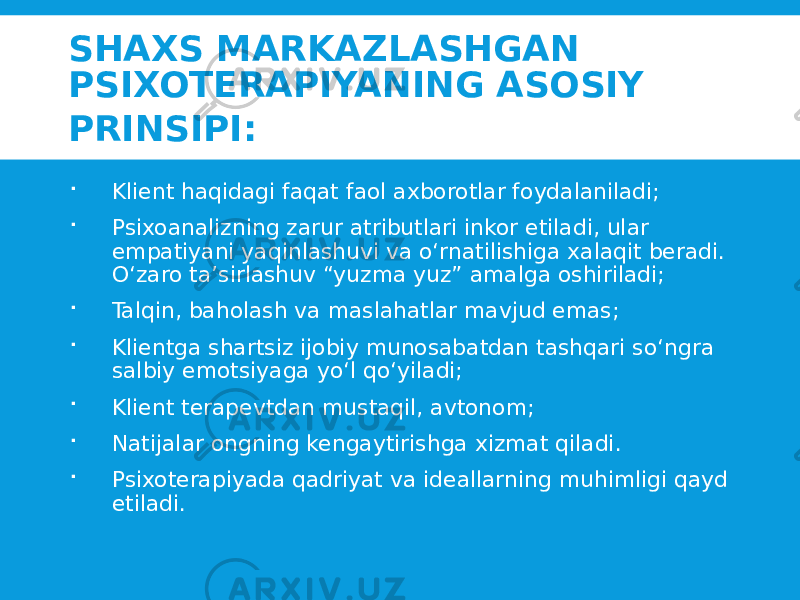 SHAXS MARKAZLASHGAN PSIXOTERAPIYANING ASOSIY PRINSIPI:  Klient haqidagi faqat faol axborotlar foydalaniladi;  Psixoanalizning zarur atributlari inkor etiladi, ular empatiyani yaqinlashuvi va o‘rnatilishiga xalaqit beradi. O‘zaro ta’sirlashuv “yuzma yuz” amalga oshiriladi;  Talqin, baholash va maslahatlar mavjud emas;  Klientga shartsiz ijobiy munosabatdan tashqari so‘ngra salbiy emotsiyaga yo‘l qo‘yiladi;  Klient terapevtdan mustaqil, avtonom;  Natijalar ongning kengaytirishga xizmat qiladi.  Psixoterapiyada qadriyat va ideallarning muhimligi qayd etiladi. 