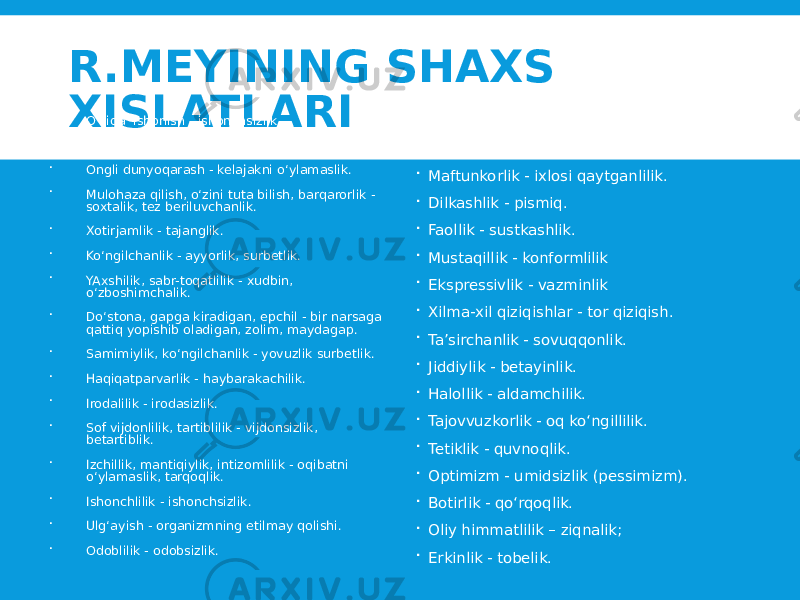 R.MEYINING SHAXS XISLATLARI  O‘ziga ishonish - ishonchsizlik.  Aql-zakovat bilan mulohazalash - tor fikrlovchi.  Ongli dunyoqarash - kelajakni o‘ylamaslik.  Mulohaza qilish, o‘zini tuta bilish, barqarorlik - soxtalik, tez beriluvchanlik.  Xotirjamlik - tajanglik.  Ko‘ngilchanlik - ayyorlik, surbetlik.  YAxshilik, sabr-toqatlilik - xudbin, o‘zboshimchalik.  Do‘stona, gapga kiradigan, epchil - bir narsaga qattiq yopishib oladigan, zolim, maydagap.  Samimiylik, ko‘ngilchanlik - yovuzlik surbetlik.  Haqiqatparvarlik - haybarakachilik.  Irodalilik - irodasizlik.  Sof vijdonlilik, tartiblilik - vijdonsizlik, betartiblik.  Izchillik, mantiqiylik, intizomlilik - oqibatni o‘ylamaslik, tarqoqlik.  Ishonchlilik - ishonchsizlik.  Ulg‘ayish - organizmning etilmay qolishi.  Odoblilik - odobsizlik.  Kirishimlilik - odamovi.  Quvnoqlik - g‘amginlik.  Maftunkorlik - ixlosi qaytganlilik.  Dilkashlik - pismiq.  Faollik - sustkashlik.  Mustaqillik - konformlilik  Ekspressivlik - vazminlik  Xilma-xil qiziqishlar - tor qiziqish.  Ta’sirchanlik - sovuqqonlik.  Jiddiylik - betayinlik.  Halollik - aldamchilik.  Tajovvuzkorlik - oq ko‘ngillilik.  Tetiklik - quvnoqlik.  Optimizm - umidsizlik (pessimizm).  Botirlik - qo‘rqoqlik.  Oliy himmatlilik – ziqnalik;  Erkinlik - tobelik. 