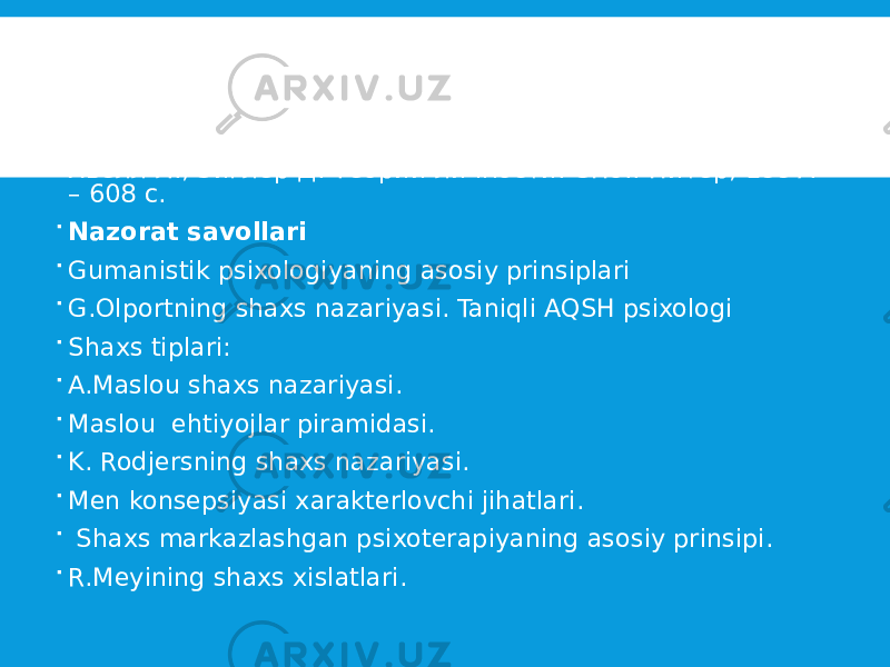  Adabiyotlar  Ғозиев Э.Ғ. Умумий психология. Т.: Ўқитувчи, 2010.  Холл К., Линдсей Г. Теории личности. М., 1998.- 796 с.  Хьелл Л., Зиглер Д. Теории личности. СПб.: Питер, 1997. – 608 с.  Nazorat savollari  Gumanistik psixologiyaning asosiy prinsiplari  G.Olportning shaxs nazariyasi. Taniqli AQSH psixologi  Shaxs tiplari:  A.Maslou shaxs nazariyasi.  Maslou ehtiyojlar piramidasi.  K. Rodjersning shaxs nazariyasi.  Men konsepsiyasi xarakterlovchi jihatlari.  Shaxs markazlashgan psixoterapiyaning asosiy prinsipi.  R.Meyining shaxs xislatlari. 