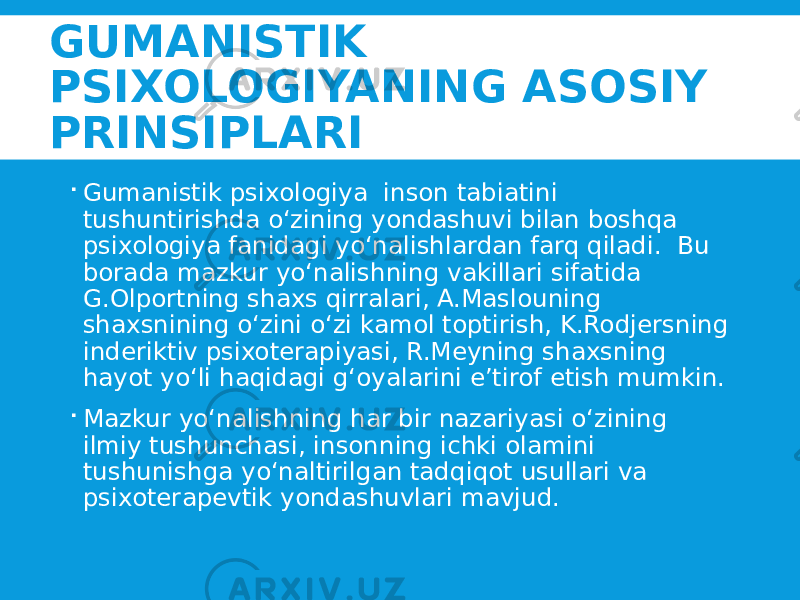 GUMANISTIK PSIXOLOGIYANING ASOSIY PRINSIPLARI  Gumanistik psixologiya inson tabiatini tushuntirishda o‘zining yondashuvi bilan boshqa psixologiya fanidagi yo‘nalishlardan farq qiladi. Bu borada mazkur yo‘nalishning vakillari sifatida G.Olportning shaxs qirralari, A.Maslouning shaxsnining o‘zini o‘zi kamol toptirish, K.Rodjersning inderiktiv psixoterapiyasi, R.Meyning shaxsning hayot yo‘li haqidagi g‘oyalarini e’tirof etish mumkin.  Mazkur yo‘nalishning har bir nazariyasi o‘zining ilmiy tushunchasi, insonning ichki olamini tushunishga yo‘naltirilgan tadqiqot usullari va psixoterapevtik yondashuvlari mavjud. 