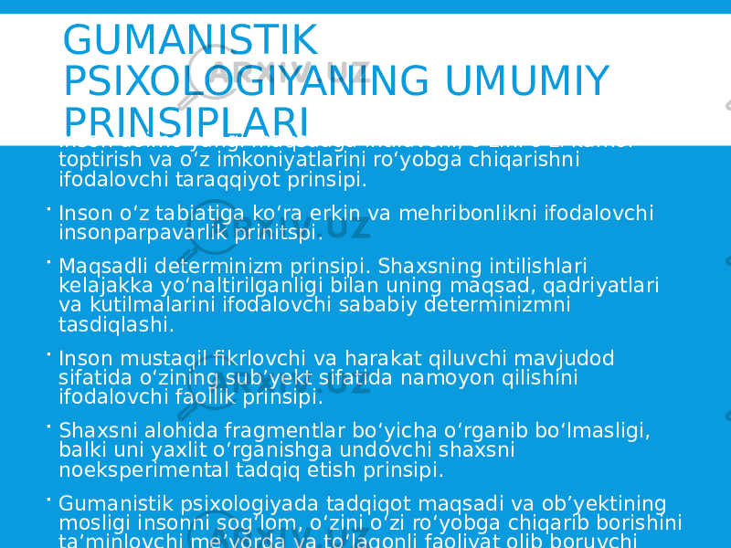 GUMANISTIK PSIXOLOGIYANING UMUMIY PRINSIPLARI  Inson doimo yangi maqsadga intiluvchi, o‘zini o‘zi kamol toptirish va o‘z imkoniyatlarini ro‘yobga chiqarishni ifodalovchi taraqqiyot prinsipi.  Inson o‘z tabiatiga ko‘ra erkin va mehribonlikni ifodalovchi insonparpavarlik prinitspi.  Maqsadli determinizm prinsipi. Shaxsning intilishlari kelajakka yo‘naltirilganligi bilan uning maqsad, qadriyatlari va kutilmalarini ifodalovchi sababiy determinizmni tasdiqlashi.  Inson mustaqil fikrlovchi va harakat qiluvchi mavjudod sifatida o‘zining sub’yekt sifatida namoyon qilishini ifodalovchi faollik prinsipi.  Shaxsni alohida fragmentlar bo‘yicha o‘rganib bo‘lmasligi, balki uni yaxlit o‘rganishga undovchi shaxsni noeksperimental tadqiq etish prinsipi.  Gumanistik psixologiyada tadqiqot maqsadi va ob’yektining mosligi insonni sog‘lom, o‘zini o‘zi ro‘yobga chiqarib borishini ta’minlovchi me’yorda va to‘laqonli faoliyat olib boruvchi shaxsni o‘rganish vazifasini ifodalovchi reprezentativlik prinsipi. 