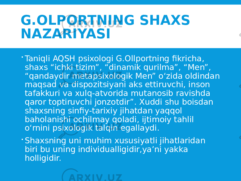 G.OLPORTNING SHAXS NAZARIYASI  Taniqli AQSH psixologi G.Ollportning fikricha, shaxs “ichki tizim”, “dinamik qurilma”, “Men”, “qandaydir metapsixologik Men” o‘zida oldindan maqsad va dispozitsiyani aks ettiruvchi, inson tafakkuri va xulq-atvorida mutanosib ravishda qaror toptiruvchi jonzotdir”. Xuddi shu boisdan shaxsning sinfiy-tarixiy jihatdan yaqqol baholanishi ochilmay qoladi, ijtimoiy tahlil o‘rnini psixologik talqin egallaydi.  Shaxsning uni muhim xususiyatli jihatlaridan biri bu uning individualligidir,ya’ni yakka holligidir. 