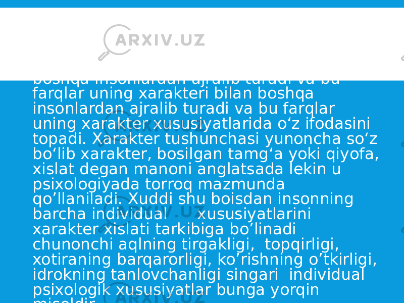  Ijtimoiy turmushda hayot va faoliyat ko’rsatayotgan har bir shaxs o‘zining individual psixologik xususiyatlari bilan boshqa insonlardan ajralib turadi va bu farqlar uning xarakteri bilan boshqa insonlardan ajralib turadi va bu farqlar uning xarakter xususiyatlarida o‘z ifodasini topadi. Xarakter tushunchasi yunoncha so‘z bo‘lib xarakter, bosilgan tamg‘a yoki qiyofa, xislat degan manoni anglatsada lekin u psixologiyada torroq mazmunda qo’llaniladi. Xuddi shu boisdan insonning barcha individual xususiyatlarini xarakter xislati tarkibiga bo’linadi chunonchi aqlning tirgakligi, topqirligi, xotiraning barqarorligi, ko’rishning o’tkirligi, idrokning tanlovchanligi singari individual psixologik xususiyatlar bunga yorqin misoldir. 