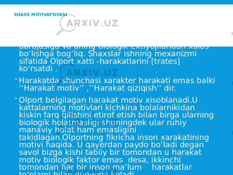 SHAXS MOTIVATSIYASI  Olportning fikricha uning motivlari avtonomligi darajasiga va uning biologik extiyojilaridan xalos bo’lishga bog‘liq. Shaxslar ishning mexanizmi sifatida Olport xatti -harakatlarini [trates] ko‘rsatdi .  Harakatda shunchasi xarakter harakati emas balki ‘‘Harakat motiv’’ ,’’Harakat qiziqish’’ dir.  Olport belgilagan harakat motiv xisoblanadi.U kattalarning motivlari kichkina bolalarnikidan kiskin farq qilishini etirof etish bilan birga ularning biologik holatmasligi shuningdek ular ruhiy manaviy holat ham emasligini takidlagan.Olportning fikricha inson xarakatining motivi haqida. U qayerdan paydo bo’ladi degan savol bizga kishi tabiiy bir tomondan u harakat motiv biologik faktor emas desa, ikkinchi tomondan har bir inson ma’lum harakatlar to‘plami bilan dunyoga keladi. 