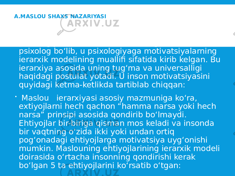 A.MASLOU SHAXS NAZARIYASI  Maslou Abraxam Xarold (1908-1970) gumanistik psixologiya asoschilaridan biri bo‘lgan amerikalik psixolog bo‘lib, u psixologiyaga motivatsiyalarning ierarxik modelining muallifi sifatida kirib kelgan. Bu ierarxiya asosida uning tug‘ma va universalligi haqidagi postulat yotadi. U inson motivatsiyasini quyidagi ketma-ketlikda tartiblab chiqqan:  Maslou ierarxiyasi asosiy mazmuniga ko‘ra, extiyojlarni hech qachon “hamma narsa yoki hech narsa” prinsipi asosida qondirib bo‘lmaydi. Ehtiyojlar bir-biriga qisman mos keladi va insonda bir vaqtning o‘zida ikki yoki undan ortiq pog‘onadagi ehtiyojlarga motivatsiya uyg‘onishi mumkin. Maslouning ehtiyojlarining ierarxik modeli doirasida o‘rtacha insonning qondirishi kerak bo‘lgan 5 ta ehtiyojlarini ko‘rsatib o‘tgan: 