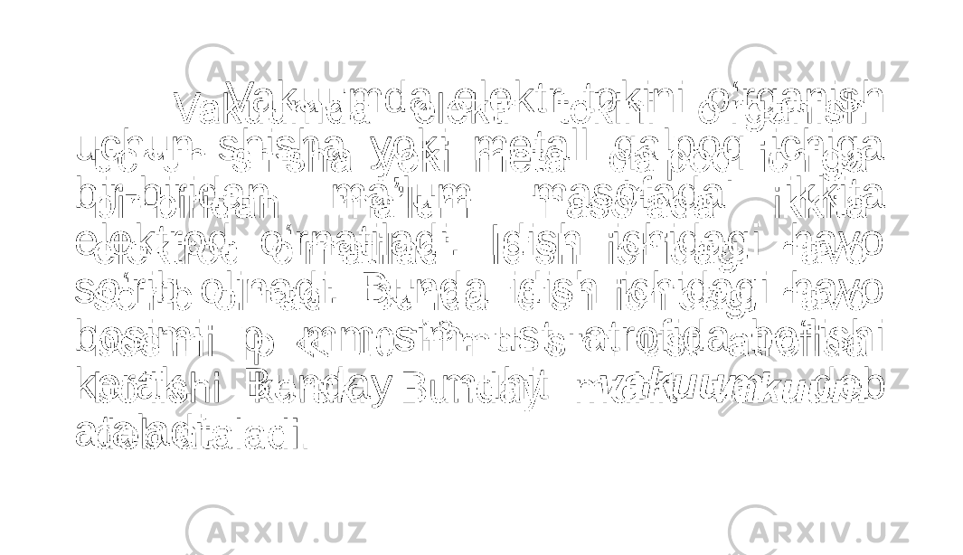  Vakuumda elektr tokini o‘rganish uchun shisha yoki metall qalpoq ichiga bir-biridan ma’lum masofada ikkita elektrod o‘rnatiladi. Idish ichidagi havo so‘rib olinadi. Bunda idish ichidagi havo bosimi p mm sim. ust. atrofida bo‘lishi kerak. Bunday muhit vakuum deb ataladi. •   