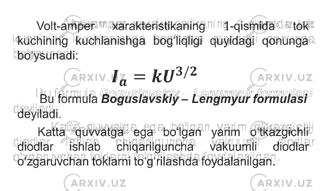                  Volt-amper xarakteristikaning 1-qismida tok kuchining kuchlanishga bog‘liqligi quyidagi qonunga bo‘ysunadi: Bu formula Boguslavskiy – Lengmyur formulasi deyiladi. Katta quvvatga ega bo‘lgan yarim o‘tkazgichli diodlar ishlab chiqarilguncha vakuumli diodlar o‘zgaruvchan toklarni to‘g‘rilashda foydalanilgan.•   