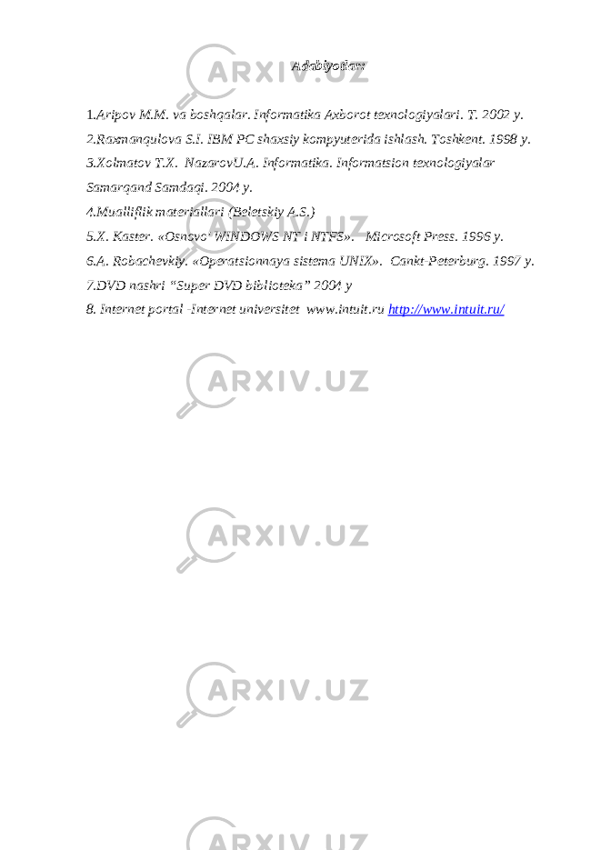 Adabiyotlar: 1. Aripov M.M. va boshqalar. Informatika Axborot texnologiyalari. T. 2002 y. 2.Raxmanqulova S.I. IBM PC shaxsiy kompyuterida ishlash. Toshkent. 1998 y. 3.Xolmatov T.X. NazarovU.A. Informatika. Informatsion texnologiyalar Samarqand Samdaqi. 2004 y. 4.Mualliflik materiallari (Beletskiy A.S.) 5.X. Kaster. «Osnovo&#39; WINDOWS NT i NTFS». Microsoft Press. 1996 y. 6.A. Robachevkiy. «Operatsionnaya sistema UNIX». Cankt-Peterburg. 1997 y. 7.DVD nashri “Super DVD biblioteka” 2004 y 8. Internet portal -Internet universitet www.intuit.ru http://www.intuit.ru/ 