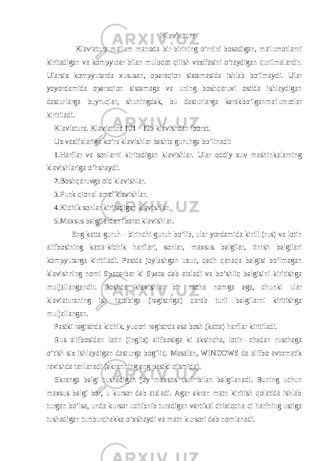 Klaviatura Klaviatura ma&#39;lum manoda bir-birining o’rnini bosadigan, ma&#39;lumotlarni kiritadigan va kompyuter bilan muloqot qilish vazifasini o’taydigan qurilmalardir. Ularsiz kompyuterda xususan, operaqion sistemasida ishlab bo’lmaydi. Ular yoyordamida operaqion sistemaga va uning boshqaruvi ostida ishlaydigan dasturlarga buyruqlar, shuningdek, bu dasturlarga kerakbo’lganma&#39;lumotlar kiritiladi. Klaviatura. Klaviatura 101 - 105 klavishdan iborat. Uz vazifalariga ko’ra klavishlar beshta guruhga bo’linadi: 1.Harflar va sonlarni kiritadigan klavishlar. Ular oddiy zuv mashinkalarning klavishlariga o’hshaydi. 2.Boshqaruvga oid klavishlar. 3.Funk qional amal klavishlar. 4.Kichik sonlar kiritadigan klavishlar. 5.Maxsus belgilardan iborat klavishlar. Eng katta guruh - birinchi guruh bo’lib, ular yordamida kirill (rus) va lotin alifbosining katta-kichik harflari, sonlar, maxsus belgilar, tinish belgilari kompyuterga kiritiladi. Pastda joylashgan uzun, qech qanaqa belgisi bo’lmagan klavishning nomi Spacerbar ki Space deb ataladi va bo’shliq belgisini kiritishga muljallangandir. Boshqa klavishlar bir necha nomga ega, chunki ular klaviaturaning ish tartibiga (registriga) qarab turli belgilarni kiritishga muljallangan. Pastki registrda kichik, yuqori registrda esa bosh (katta) harflar kiritiladi. Rus alifbosidan lotin (ingliz) alifbosiga ki aksincha, lotin- chadan ruschaga o’tish siz ishlaydigan dasturga bog’liq. Masalan, WIN DOWS da alifbo avtomatik ravishda tanlanadi (ekranning eng pastki qismida). Ekranga belgi tushadigan joy maxsus usul bilan belgilanadi. Buning uchun maxsus belgi bor, u kursor deb ataladi. Agar ekran matn kiritish qolatida ishlab turgan bo’lsa, unda kursor uchibnib turadigan vertikal chiziqcha qi harfning ustiga tushadigan turtburchakka o’xshaydi va matn kursori deb nomlanadi. 