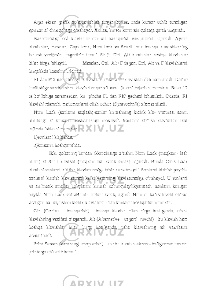 Agar ekran grafik qolatda ishlab turgan bo’lsa, unda kursor uchib turadigan gorizontal chiziqchaga o’xshaydi. Xullas, kursor kurinishi qolatga qarab uzgaradi. Boshqarishga oid klavishlar qar xil boshqarish vazifalarini bajaradi. Ayrim klavishlar, masalan, Caps lock, Num lock va Scroll lock boshqa klavishlarning ishlash vazifasini uzgartirib turadi. Shift, Ctrl, Alt klavishlar boshqa klavishlar bilan birga ishlaydi. Masalan, Ctrl+Alt+F degani Ctrl, Alt va F klavishlarni birgalikda bosishni bildiradi. F1 dan F12 gachabo’lganklavishlar funkqional klavishlar deb nomlanadi. Dastur tuzilishiga sarab, ushbu klavishlar qar xil vazi- falarni bajarishi mumkin. Bular 12 ta bo’lishiga saramasdan, ku- pincha F1 dan F10 gachasi ishlatiladi. Odatda, F1 klavishi rdamchi ma&#39;lumotlarni olish uchun (Spravochnik) xizmat siladi. Num Lock (sonlarni saqlash)-sonlar kiritishning kichik kla- viaturasi sonni kiritishga ki kursorni boshqarishga moslaydi. Sonlarni kiritish klavishlari ikki rejimda ishlashi mumkin: 1)sonlarni kiritishda, 2)kursorni boshqarishda. Ikki qolatning biridan ikkinchisiga o’tishni Num Lock (maqkam- lash bilan) ki Shift klavishi (maqkamlash kerak emas) bajaradi. Bunda Caps Lock klavishi sonlarni kiritish klaviaturasiga ta&#39;sir kursatmaydi. Sonlarni kiritish paytida sonlarni kiritish klaviaturasi kalkulyatorning klaviaturasiga o’xshaydi. U sonlarni va arifmetik amallar belgilarini kiritish uchunqulaylikyaratadi. Sonlarni kiritgan paytda Num Lock chiroBi nib turishi kerak, agarda Num qi ko’rsatuvchi chiroq o’chgan bo’lsa, ushbu kichik klaviatura bilan kursorni boshqarish mumkin. Ctrl (Control - boshqarish) - boshqa klavish bilan birga bosilganda, o’sha klavishning vazifasi o’zgaradi, Alt (Alternative - uzgarti- ruvchi) - bu klavish ham boshqa klavishlar bilan birga bosilganda, usha klavishning ish vazifasini o’zgartiradi. Print Sereen (ekrandagi chop etish) - ushbu klavish ekrandabo’lganma&#39;lumotni printerga chiqarib beradi. 