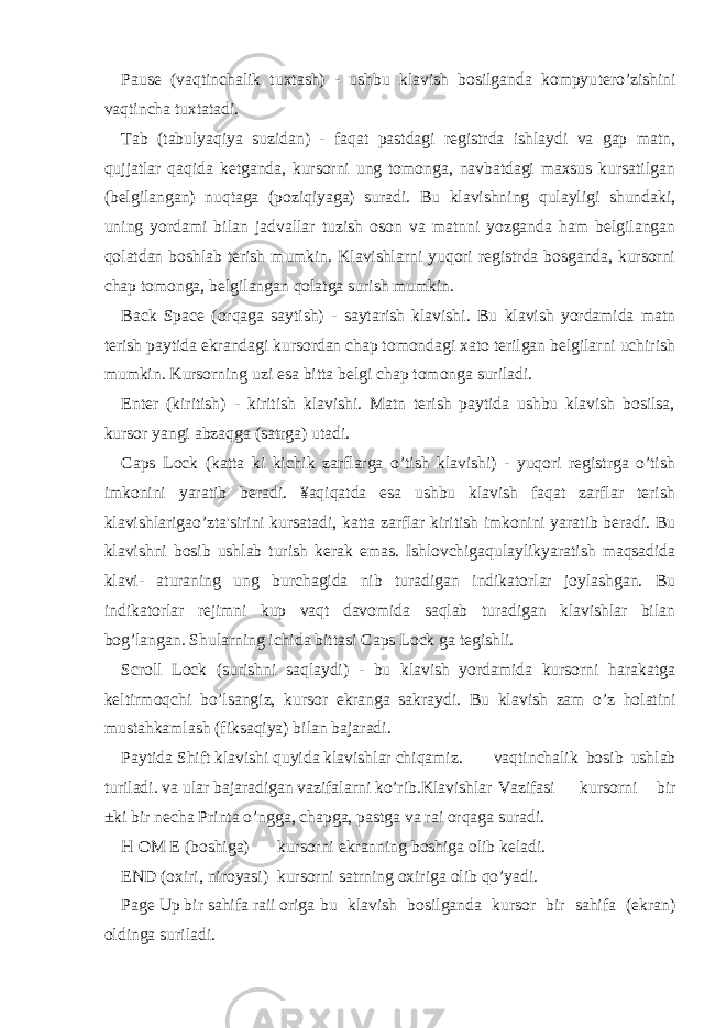 Pause (vaqtinchalik tuxtash) - ushbu klavish bosilganda kompyu tero’zishini vaqtincha tuxtatadi. Tab (tabulyaqiya suzidan) - faqat pastdagi registrda ishlaydi va gap matn, qujjatlar qaqida ketganda, kursorni ung tomonga, navbatdagi maxsus kursatilgan (belgilangan) nuqtaga (poziqiyaga) suradi. Bu klavishning qulayligi shundaki, uning yordami bilan jadvallar tuzish oson va matnni yozganda ham belgilangan qolatdan boshlab terish mumkin. Klavishlarni yuqori registrda bosganda, kursorni chap tomonga, belgilangan qolatga surish mumkin. Back Space (orqaga saytish) - saytarish klavishi. Bu klavish yordamida matn terish paytida ekrandagi kursordan chap tomondagi xato terilgan belgilarni uchirish mumkin. Kursorning uzi esa bitta belgi chap tomonga suriladi. Enter (kiritish) - kiritish klavishi. Matn terish paytida ushbu klavish bosilsa, kursor yangi abzaqga (satrga) utadi. Caps Lock (katta ki kichik zarflarga o’tish klavishi) - yuqori registrga o’tish imkonini yaratib beradi. ¥aqiqatda esa ushbu klavish faqat zarflar terish klavishlarigao’zta&#39;sirini kursatadi, katta zarflar kiritish imkonini yaratib beradi. Bu klavishni bosib ushlab turish kerak emas. Ishlovchigaqulaylikyaratish maqsadida klavi- aturaning ung burchagida nib turadigan indikatorlar joylashgan. Bu indikatorlar rejimni kup vaqt davomida saqlab turadigan klavishlar bilan bog’langan. Shularning ichida bittasi Caps Lock ga tegishli. Scroll Lock (surishni saqlaydi) - bu klavish yordamida kursorni harakatga keltirmoqchi bo’lsangiz, kursor ekranga sakraydi. Bu kla vish zam o’z holatini mustahkamlash (fiksaqiya) bilan bajaradi. Paytida Shift klavishi quyida klavishlar chiqamiz. vaqtinchalik bosib ushlab turiladi. va ular bajaradigan vazifalarni ko’rib.Klavishlar Vazifasi kursorni bir ±ki bir necha Printa o’ngga, chapga, pastga va rai orqaga suradi. H OM E (boshiga) kursorni ekranning boshiga olib keladi. END (oxiri, niroyasi) kursorni satrning oxiriga olib qo’yadi. Page Up bir sahifa raii origa bu klavish bosilganda kursor bir sahifa (ekran) oldinga suriladi. 