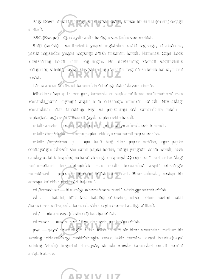 Page Down bir sahifa pastga Bu klavish bosilsa, kursor bir sahifa (ekran) orqaga suriladi. ESC (Escape) Qandaydir oldin berilgan vazifadan voz kechish. Shift (surish) - vaqtinchalik yuqori registrdan pastki registrga, ki aksincha, pastki registrdan yuqori registrga o’tish imkonini beradi. Hammasi Caps Lock klavishining holati bilan bog’langan. Bu klavishning xizmati vaqtinchalik bo’lganligi sababli, boshqa klavishlarning xizmatini uzgartirish kerak bo’lsa, ularni bosish. Linux operaqion tizimi komandalarini o‘rganishni davom etamiz. Misollar qisqa qilib berilgan, komandalar haqida to‘liqroq ma’lumotlarni man komanda_nomi buyrug‘i orqali bilib olishingiz mumkin bo‘ladi. Navbatdagi komandalar bilan tanishing: Fayl va papkalarga oid komandalar: mkdir   — papka(katalog) ochish. Kerakli joyda papka ochib beradi. mkdir oracle   — oracle nomli papkani, «tekushiy» adresda ochib beradi. mkdir /tmp/akmx   —   «tmp» papka ichida, akmx nomli papka ochish. mkdir /tmp/akmx -p   — «p» kalit harf bilan papka ochilsa, agar papka ochilayotgan adresda shu nomli papka bo‘lsa, ustiga yangisini   ochib beradi, hech qanday xatolik haqidagi axborot ekranga chiqmaydi.Qolgan kalit harflar haqidagi ma’lumotlarni har doimgidek man mkdir komandasi orqali olishingiz mumkin. cd   — papkadan papkaga o‘tish komandasi. Biror adresda, boshqa bir adresga ko‘chish vazifasini bajaradi. cd /home/user   — birdaniga «/home/user» nomli katalogga sakrab o‘tish. cd ..   — holatni, bitta tepa holatiga o‘tkazish, misol uchun hozirgi holat /home/user bo‘lsa, cd .. komandasidan keyin /home holatiga o‘tiladi. cd /   — «kornevoy»(dastlabki) holatga o‘tish. cd ~user   — «user» nomli foydalanuvchi papkasiga o‘tish. pwd   — qaysi holatdaligini bilish. Misol uchun, siz biror komandani ma’lum bir katalog ichidan ishga tushirishingiz kerak, lekin terminal qaysi holatda(qaysi katalog ichida) turganini bilmaysiz, shunda «pwd» komandasi orqali holatni aniqlab olasiz. 