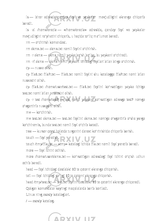 ls   — biror adresda qanday fayl va papkalar   mavjudligini ekranga chiqarib beradi. ls -al /home/oracle   — «/home/oracle» adresida, qanday fayl va papkalar mavjudligini ro‘yhatini chiqarib, u haqida to‘liq ma’lumot beradi. rm   — o‘chirish komandasi. rm akmx.txt   — akmx.txt nomli faylni o‘chirish. rm -r akmx   — akmx nomli papka bo‘sh bo‘lsa, bu papkani o‘chiradi. rm -rf akmx   — akmx nomli papkani ichidagi fayllari bilan birga o‘chirish. cp   — nusxa olish. cp file1.txt file2.txt   — file1.txt nomli faylni shu katalogga file2.txt nomi bilan nusxasini olish. cp file1.txt /home/user/test.txt   — file1.txt faylini ko‘rsatilgan papka ichiga test.txt nomi bilan nusxasini olish. cp -r test /home/test2   — test nomli papkani ko‘rsatilgan adresga test2 nomga o‘zgartirib nusxasini olish. mv   — ko‘chirish. mv test.txt akmx.txt   — test.txt faylini akmx.txt nomiga o‘zgartirib o‘sha yerga ko‘chiramiz, bunda test.txt nomli fayl o‘chib ketadi. tree   — kursor qaysi holatda turganini daraxt ko‘rinishida chiqarib berish. touch   — fayl yaratish. touch /tmp/file.txt   — «tmp» katalogi ichida file.txt nomli fayl yaratib beradi. more   — fayl ichini ochish. more /home/user/akmx.txt   — ko‘rsatilgan adresdagi fayl ichini o‘qish uchun ochib beradi. head   — fayl ichidagi dastlabki 10 ta qatorni ekranga chiqarish. tail   — fayl ichidagi so‘ngi 10 ta qatorni ekranga chiqarish. head /tmp/test.txt   — test.txt faylini dastlabki 10 ta qatorini ekranga chiqaradi. Qolgan komandalar keyingi maqolalarda berib boriladi. Linux ning asosiy kataloglari. /   —   asosiy katalog. 