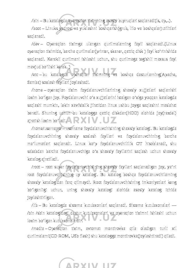 /bin   –   Bu katalogda operastion tizimning asosiy buyruqlari saqlanadi(ls, cp,..). /boot   –   Linuks yadrosi va yuklashni boshqarish(grub, lilo va boshqalar)utilitlari saqlanadi. / dev   – Operaqion tizimga ulangan qurilmalarning fayli saqlanadi.(Linux operaqion tizimida, barcha qurilmalar(printer, skaner, qattiq disk ) fayl ko’rinishida saqlanadi. Kerakli qurilmani ishlashi uchun, shu qurilmaga tegishli maxsus fayl mavjud bo’lishi kerak. ) /etc   –   bu katalogda operaqion tizimning va boshqa dasturlarning(Apache, Samba) sozlash fayllari joylashadi. /home   –   operaqion tizim foydalanuvchilarining shaxsiy xujjatlari saqlanishi lozim bo’lgan joy. Foydalanuvchi o’z xujjatlarini istalgan o’ziga yoqqan katalogda saqlashi mumkin, lekin xavfsizlik jihatidan linux ushbu joyga saqlashni maslahat beradi. Shuning uchun bu katalogga qattiq diskdan(HDD) alohida joy(razdel) ajratish lozim bo’ladi. /home/username   – username foydalanuvchisining shaxsiy katalogi. Bu katalogda foydalanuvchining shaxsiy sozlash fayllari va foydalanuvchining barcha ma’lumotlari saqlanadi. Linux ko’p foydalanuvchililik OT hisoblanadi, shu sababdan barcha foydalanuvchiga o’z shaxsiy fayllarini saqlash uchun shaxsiy katalog ajratiladi. /root   – root super foydalanuvchisining shaxsiy fayllari saqlanadigan joy, ya’ni root foydalanuvchisining uy katalogi. Bu katalog boshqa foydalanuvchilarning shaxsiy katalogidan farq qilmaydi. Root foydalanuvchisining imkoniyatlari keng bo’lganligi uchun, uning shaxsiy katalogi alohida asosiy katalog ichida joylashtirilgan. /lib   –   Bu katalogda sistema kutubxonlari saqlanadi. Sistema kutubxonalari — /bin /sbin katalogidagi dastur kutubxonalari va operaqion tizimni ishlashi uchun lozim bo’lgan kutubxonalardir. /media   –   Operaqion tizim, avtomat montirovka qila oladigan turli xil qurilmalarni(CD-ROM, USb flesh) shu katalogga montirovka(joylashtiradi) qiladi. 