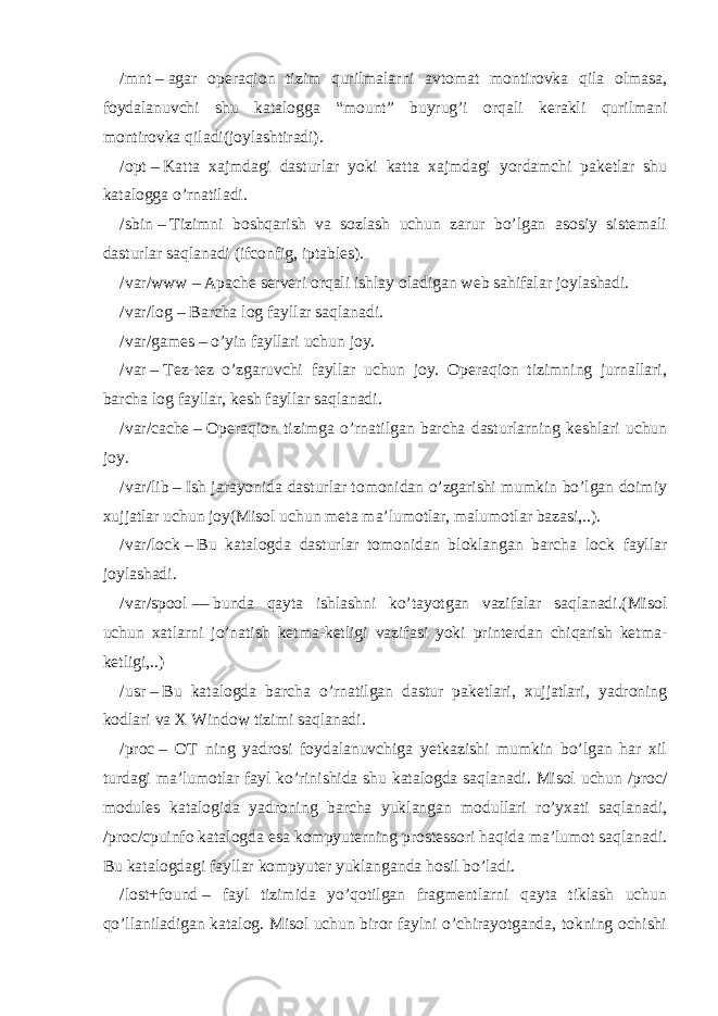 /mnt   –   agar operaqion tizim qurilmalarni avtomat montirovka qila olmasa, foydalanuvchi shu katalogga “mount” buyrug’i orqali kerakli qurilmani montirovka qiladi(joylashtiradi). /opt   –   Katta xajmdagi dasturlar yoki katta xajmdagi yordamchi paketlar shu katalogga o’rnatiladi. /sbin   –   Tizimni boshqarish va sozlash uchun zarur bo’lgan asosiy sistemali dasturlar saqlanadi (ifconfig, iptables). /var/www   –   Apache serveri orqali ishlay oladigan web sahifalar joylashadi. /var/log   –   Barcha log fayllar saqlanadi. /var/games   –   o’yin fayllari uchun joy. /var   –   Tez-tez o’zgaruvchi fayllar uchun joy. Operaqion tizimning jurnallari, barcha log fayllar, kesh fayllar saqlanadi. /var/cache   –   Operaqion tizimga o’rnatilgan barcha dasturlarning keshlari uchun joy. /var/lib   –   Ish jarayonida dasturlar tomonidan o’zgarishi mumkin bo’lgan doimiy xujjatlar uchun joy(Misol uchun meta ma’lumotlar, malumotlar bazasi,..). /var/lock   –   Bu katalogda dasturlar tomonidan bloklangan barcha lock fayllar joylashadi. /var/spool   —   bunda qayta ishlashni ko’tayotgan vazifalar saqlanadi.(Misol uchun xatlarni jo’natish ketma-ketligi vazifasi yoki printerdan chiqarish ketma- ketligi,..) /usr   –   Bu katalogda barcha o’rnatilgan dastur paketlari, xujjatlari, yadroning kodlari va X Window tizimi saqlanadi. /proc   – OT ning yadrosi foydalanuvchiga yetkazishi mumkin bo’lgan har xil turdagi ma’lumotlar fayl ko’rinishida shu katalogda saqlanadi. Misol uchun /proc/ modules katalogida yadroning barcha yuklangan modullari ro’yxati saqlanadi, /proc/cpuinfo katalogda esa kompyuterning prostessori haqida ma’lumot saqlanadi. Bu katalogdagi fayllar kompyuter yuklanganda hosil bo’ladi. /lost+found   – fayl tizimida yo’qotilgan fragmentlarni qayta tiklash uchun qo’llaniladigan katalog. Misol uchun biror faylni o’chirayotganda, tokning ochishi 