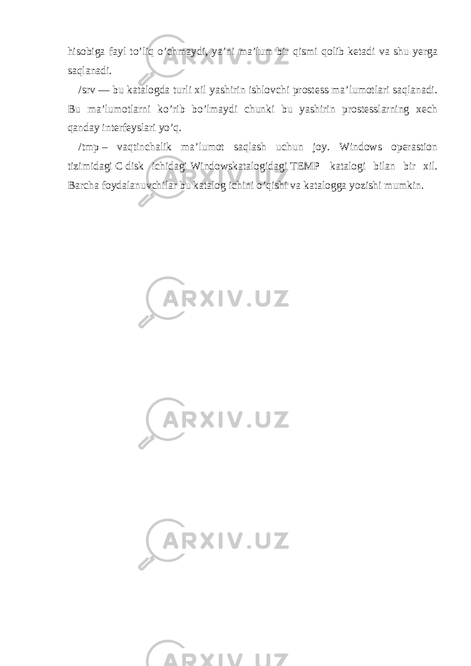 hisobiga fayl to’liq o’chmaydi, ya’ni ma’lum bir qismi qolib ketadi va shu yerga saqlanadi. /srv   — bu katalogda turli xil yashirin ishlovchi prostess ma’lumotlari saqlanadi. Bu ma’lumotlarni ko’rib bo’lmaydi chunki bu yashirin prostesslarning xech qanday interfeyslari yo’q. /tmp   – vaqtinchalik ma’lumot saqlash uchun joy. Windows operastion tizimidagi   C   disk ichidagi   Windows katalogidagi   TEMP   katalogi bilan bir xil. Barcha foydalanuvchilar bu katalog ichini o’qishi va katalogga yozishi mumkin. 