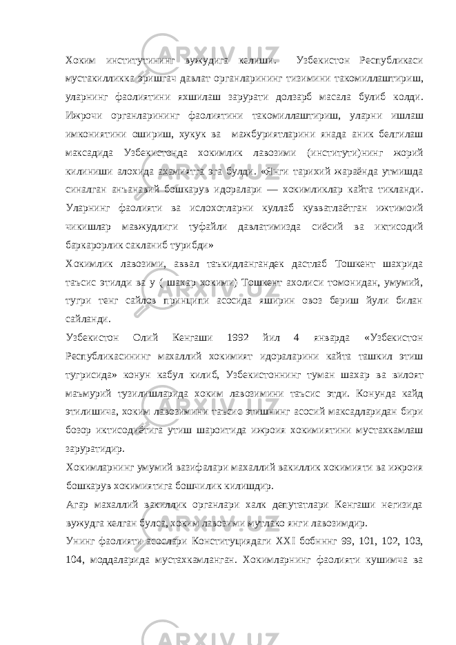 Хоким институтининг вужудига келиши. Узбекистон Республикаси мустакилликка эришгач давлат органларининг тизимини такомиллаштириш, уларнинг фаолиятини яхшилаш зарурати долзарб масала булиб колди. Ижрочи органларининг фаолиятини такомиллаштириш, уларни ишлаш имкониятини ошириш, хукук ва мажбуриятларини янада аник белгилаш максадида Узбекистонда хокимлик лавозими (институти)нинг жорий килиниши алохида ахамиятга эга булди. «Янги тарихий жараёнда утмишда синалган анъанавий бошкарув идоралари — хокимликлар кайта тикланди. Уларнинг фаолияти ва ислохотларни куллаб кувватлаётган ижтимоий чикишлар мавжудлиги туфайли давлатимизда сиёсий ва иктисодий баркарорлик сакланиб турибди» Хокимлик лавозими, аввал таъкидлангандек дастлаб Тошкент шахрида таъсис этилди ва у ( шахар хокими) Тошкент ахолиси томонидан, умумий, тугри тенг сайлов принципи асосида яширин овоз бериш йули билан сайланди. Узбекистон Олий Кенгаши 1992 йил 4 январда «Узбекистон Республикасининг махаллий хокимият идораларини кайта ташкил этиш тугрисида» конун кабул килиб, Узбекистоннинг туман шахар ва вилоят маъмурий тузилишларида хоким лавозимини таъсис этди. Конунда кайд этилишича, хоким лавозимини таъсис этишнинг асосий максадларидан бири бозор иктисодиётига утиш шароитида ижроия хокимиятини мустахкамлаш заруратидир. Хокимларнинг умумий вазифалари махаллий вакиллик хокимияти ва ижроия бошкарув хокимиятига бошчилик килишдир. Агар махаллий вакиллик органлари халк депутатлари Кенгаши негизида вужудга келган булса, хоким лавозими мутлако янги лавозимдир. Унинг фаолияти асослари Конституциядаги XXI бобнннг 99, 101, 102, 10З, 104, моддаларида мустахкамланган. Хокимларнинг фаолияти кушимча ва 