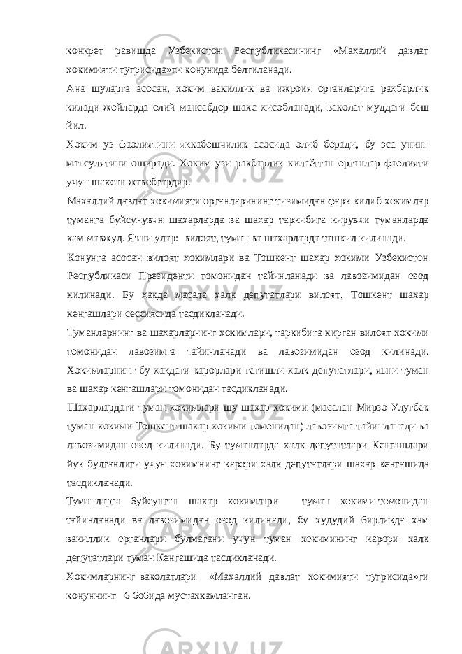 конкрет равишда Узбекистон Республикасининг «Махаллий давлат хокимияти тугрисида»ги конунида белгиланади. Ана шуларга асосан, хоким вакиллик ва ижроия органларига рахбарлик килади жойларда олий мансабдор шахс хисобланади, ваколат муддати беш йил. Хоким уз фаолиятини яккабошчилик асосида олиб боради, бу эса унинг маъсулятини оширади. Хоким узи рахбарлик килаётган органлар фаолияти учун шахсан жавобгардир. Махаллий давлат хокимияти органларининг тизимидан фарк килиб хокимлар туманга буйсунувчн шахарларда ва шахар таркибига кирувчи туманларда хам мавжуд. Яъни улар: вилоят, туман ва шахарларда ташкил килинади. Конунга асосан вилоят хокимлари ва Тошкент шахар хокими Узбекистон Республикаси Президенти томонидан тайинланади ва лавозимидан озод килинади. Б y хакда масала халк депутатлари вилоят, Тошкент шахар кенгашлари сессиясида тасдикланади. Туманларнинг ва шахарларнинг хокимлари, таркибига кирган вилоят хокими томонидан лавозимга тайинланади ва лавозимидан озод килинади. Хокимларнинг бу хакдаги карорлари тегишли халк депутатлари, яьни туман ва шахар кенгашлари томонидан тасдикланади. Шахарлардаги туман хокимлари шу шахар хокими (масалан Мирзо Улугбек туман хокими Тошкент шахар хокими томонидан) лавозимга тайинланади ва лавозимидан озод килинади. Бу туманларда халк депутатлари Кенгашлари йук булганлиги учун хокимнинг карори халк депутатлари шахар кенгашида тасдикланади. Туманларга 6уйсунган шахар хокимлари туман хокими томонидан тайинланади ва лавозимидан озод килинади, бу худудий 6ирликда хам вакиллик органлари булмагани учун туман хокимининг карори халк депутатлари туман Кенгашида тасдикланади. Хокимларнинг ваколатлари «Махаллий давлат хокимияти тугрисида»ги конуннинг 6 6о6ида мустахкамланган. 