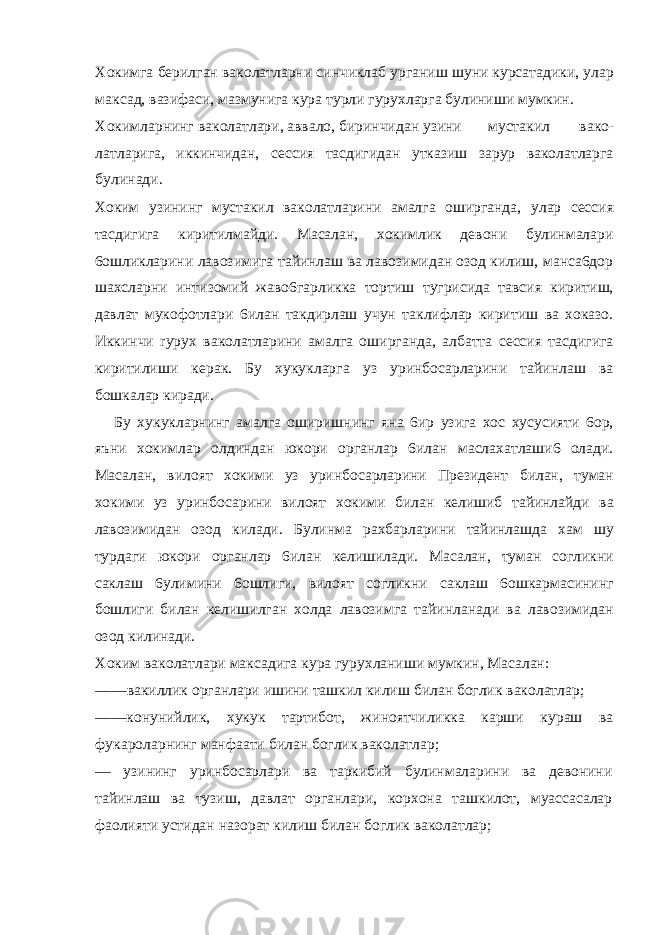 Хокимга берилган ваколатларни синчиклаб урганиш шуни курсатадики, улар максад, вазифаси, мазмунига кура турли гурухларга булиниши мумкин. Хокимларнинг ваколатлари, аввало, биринчидан узини мустакил вако- латларига, иккинчидан, сессия тасдигидан утказиш зарур ваколатларга булинади. Хоким узининг мустакил ваколатларини амалга оширганда, улар сессия тасдигига киритилмайди. Масалан, хокимлик девони булинмалари 6ошликларини лавозимига тайинлаш ва лавозимидан озод килиш, манса6дор шахсларни интизомий жаво6гарликка тортиш тугрисида тавсия киритиш, давлат мукофотлари 6илан такдирлаш учун таклифлар киритиш ва хоказо. Иккинчи rypyx ваколатларини амалга оширганда, албатта сессия тасдигига киритилиши керак. Бу хукукларга уз уринбосарларини тайинлаш ва бошкалар киради. Бу хукукларнинг амалга оширишнинг яна 6ир узига хос хусусияти 6ор, яъни хокимлар олдиндан юкори органлар 6илан маслахатлаши6 олади. Масалан, вилоят хокими уз уринбосарларини Президент билан, туман хокими уз уринбосарини вилоят хокими билан келишиб тайинлайди ва лавозимидан озод килади. Булинма рахбарларини тайинлашда хам шу турдаги юкори органлар 6илан келишилади. Масалан, туман согликни саклаш 6улимини 6ошлиги, вилоят согликни саклаш 6ошкармасининг бошлиги билан келишилган холда лавозимга тайинланади ва лавозимидан озод килинади. Хоким ваколатлари максадига кура гурухланиши мумкин, Масалан: ——вакиллик органлари ишини ташкил килиш билан боглик ваколатлар; ——конунийлик, хукук тартибот, жиноятчиликка карши кураш ва фукароларнинг манфаати билан боглик ваколатлар; — узининг уринбосарлари ва таркибий булинмаларини ва девонини тайинлаш ва тузиш, давлат органлари, корхона ташкилот, муассасалар фаолияти устидан назорат килиш билан боглик ваколатлар; 