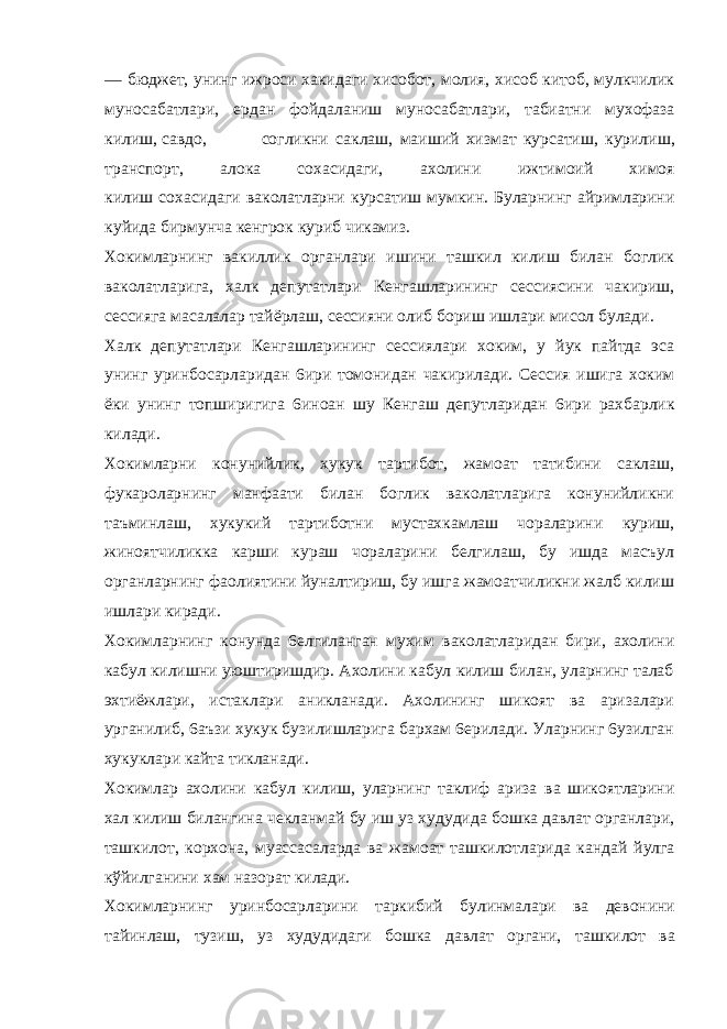 — бюджет, унинг ижроси хакидаги хисобот, молия, хисоб китоб, мулкчилик муносабатлари, ердан фойдаланиш муносабатлари, табиатни мухофаза килиш, савдо, согликни саклаш, маиший хизмат курсатиш, курилиш, транспорт, алока сохасидаги, ахолини ижтимоий химоя килиш сохасидаги ваколатларни курсатиш мумкин. Буларнинг айримларини куйида бирмунча кенгрок куриб чикамиз. Хокимларнинг вакиллик органлари ишини ташкил килиш билан боглик ваколатларига, халк депутатлари Кенгашларининг сессиясини чакириш, сессияга масалалар тайёрлаш, сессияни олиб бориш ишлари мисол булади. Халк депутатлари Кенгашларининг сессиялари хоким, у йук пайтда эса унинг уринбосарларидан 6ири томонидан чакирилади. Сессия ишига хоким ёки унинг топширигига 6иноан шу Кенгаш депутларидан 6ири рахбарлик килади. Хокимларни конунийлик, хукук тартибот, жамоат татибини саклаш, фукароларнинг манфаати билан боглик ваколатларига конунийликни таъминлаш, хукукий тартиботни мустахкамлаш чораларини куриш, жиноятчиликка карши кураш чораларини белгилаш, бу ишда масъул органларнинг фаолиятини йуналтириш, бу ишга жамоатчиликни жалб килиш ишлари киради. Хокимларнинг конунда 6елгиланган мухим ваколатларидан бири, ахолини кабул килишни уюштиришдир. Ахолини кабул килиш билан, уларнинг талаб эхтиёжлари, истаклари аникланади. Ахолининг шикоят ва аризалари урганилиб, 6аъзи хукук бузилишларига бархам 6ерилади. Уларнинг 6узилган хукуклари кайта тикланади. Хокимлар ахолини кабул килиш, уларнинг таклиф ариза ва шикоятларини хал килиш билангина чекланмай бу иш уз худудида бошка давлат органлари, ташкилот, корхона, муассасаларда ва жамоат ташкилотларида кандай йулга кўйилганини хам назорат килади. Хокимларнинг уринбосарларини таркибий булинмалари ва девонини тайинлаш, тузиш, уз худудидаги бошка давлат органи, ташкилот ва 