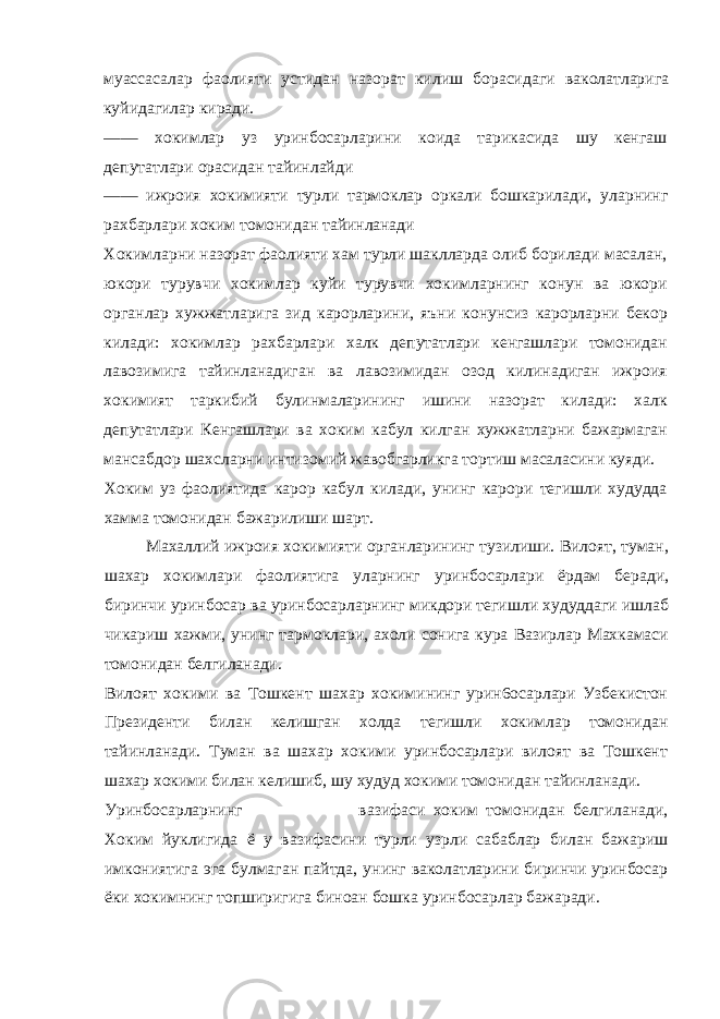 муассасалар фаолияти устидан назорат килиш борасидаги ваколатларига куйидагилар киради. —— хокимлар уз уринбосарларини коида тарикасида шу кенгаш депутатлари орасидан тайинлайди —— ижроия хокимияти турли тармоклар оркали бошкарилади, уларнинг рахбарлари хоким томонидан тайинланади Хокимларни назорат фаолияти хам турли шаклларда олиб борилади масалан, юкори турувчи хокимлар куйи турувчи хокимларнинг конун ва юкори органлар хужжатларига зид карорларини, яъни конунсиз карорларни бекор килади: хокимлар рахбарлари халк депутатлари кенгашлари томонидан лавозимига тайинланадиган ва лавозимидан озод килинадиган ижроия хокимият таркибий булинмаларининг ишини назорат килади: халк депутатлари Кенгашлари ва хоким кабул килган хужжатларни бажармаган мансабдор шахсларни интизомий жавобгарликга тортиш масаласини куяди. Хоким уз фаолиятида карор кабул килади, унинг карори тегишли худудда хамма томонидан бажарилиши шарт. Махаллий ижроия хокимияти органларининг тузилиши. Вилоят, туман, шахар хокимлари фаолиятига уларнинг уринбосарлари ёрдам беради, биринчи уринбосар ва уринбосарларнинг микдори тегишли худуддаги ишлаб чикариш хажми, унинг тармоклари, ахоли сонига кура Вазирлар Махкамаси томонидан белгиланади. Вилоят хокими ва Тошкент шахар хокимининг урин6осарлари Узбекистон Президенти билан келишган холда тегишли хокимлар томонидан тайинланади. Туман ва шахар хокими уринбосарлари вилоят ва Тошкент шахар хокими билан келишиб, шу худуд хокими томонидан тайинланади. Уринбосарларнинг вазифаси хоким томонидан белгиланади, Хоким йуклигида ё у вазифасини турли узрли сабаблар билан бажариш имкониятига эга булмаган пайтда, унинг ваколатларини биринчи уринбосар ёки хокимнинг топширигига биноан бошка уринбосарлар бажаради. 