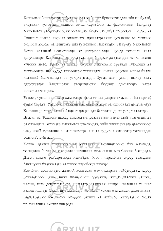 Хокимлик бошкармалар, булинмалар ва бошка булинмалардан иборат булиб, уларнинг тузилиши, ташкил этиш тартибини ва фаолиятини Вазирлар Махкамаси тасдиклайдиган низомлар билан тартибга солинади. Вилоят ва Тошкент шахар нжроия хокимияти органларининг тузилиши ва лавозим бирлиги вилоят ва Тошкент шахар хокими тамонидан Вазирлар Махкамаси билан келишиб 6елгиланади ва узгартирилади. Бунда тегишли халк депутатлари Кенгашларида тасдикланган бюджет доирасидан четга чикиш мумкин эмас. Туман ва шахар ижроия хокимияти органли тузилиши ва лавозимлари шу худуд хокимлари томонидан юкори турувчи хоким билан келишиб белгиланади ва узгартирилади, бунда хам туман, шахар халк депутатлари Кенгашлари тасдикланган бюджет доирасидан четга чикмаслиги керак. Вилоят, туман ва шахар хокимлари фаолиятига уларнинг девони (аппарати) ёрдам беради. Уларнинг тузилиши ва лавозимлари тегишли халк депутатлари Кенгашлари тасдиклаган бюджет доирасида 6елгиланади ва узгартирилади. Вилоят ва Тошкент шахар хокимлиги девонининг намунавий тузилиши ва лавозимлари Вазирлар махкамаси томонидан, куйи хокимликлар девонининг намунавий тузилиши ва лавозимлари юкори турувчи хокимлар томонидан белгилаб куйилади. Хоким девони хокимнинг ва махаллий Кенгашларнинг бир маромда, тезкорлик билан ва самарали ишлашини таъминлаш вазифасини 6ажаради. Девон хоким рахбарлигида ишлайди. Унинг таркибига бирор вазифани бажарувчи булинмалар ва хоким котибияти киради. Котибият сессияларга доимий комиссия мажлисларига тайёргарлик, карор лойхаларини тайёрлашни уюштириш, уларнинг экспертизасини ташкил килиш, халк депутатларига, карорлар ижросини назорат килишни ташкил килиш ишлари билан шугулланади. Котибият хоким махкамаси фаолиятини, депутатларни ижтимоий моддий техник ва ахборот воситалари билан таъминлашни амалга оширади. 