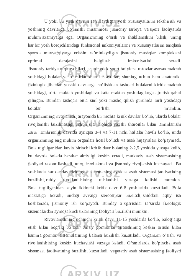 U yoki bu yosh davrini ta’riflaydigan yosh xususiyatlarini tekshirish va yoshning davrlarga bo’linishi muammosi jismoniy tarbiya va   sport faoliyatida muhim   axamiyatga ega. Organizmning o’sish va shakllanishini bilish, uning har   bir   yosh   bosqichlaridagi funksional imkoniyatlarini va xususiyatlarini aniqlash sportda muvvafqiyatga erishini ta’minlaydigan jismoniy mashqlar kompleksini optimal darajasini belgilash imkoniyatini beradi. Jismoniy tarbiya o’qituvchilari, shuningdek sport bo’yicha ustozlar asosan maktab yoshidagi bolalar va o’smirlar   bilan ishlaydilar, shuning uchun ham anatomik- fiziologik jihatdan yoshki davrlarga bo’lishidan tashqari bolalarni kichik maktab yoshidagi, o’rta maktab yoshidagi va katta maktab yoshidagilarga ajratish qabul qilingan. Bundan tashqari bitta sinf yoki mashq qilish guruhida turli yoshdagi bolalar bo’lishi mumkin. Organizmning rivojlanish jarayonida bir nechta kritik davrlar bo’lib, ularda bolalar rivojlanishi buzilmasligi uchun ular alohida yaxshi sharoitlar bilan taminlanishi zarur. Embrionlik davrida ayniqsa 3-4 va 7-11 nchi haftalar havfli bo’lib, unda organizmning eng muhim organlari hosil bo’ladi va asab hujayralari ko’paymadi. Bola tug’ilganidan keyin birinchi kritik davr bolaning 2-2,5 yoshida yuzaga kelib, bu davrda bolada harakat aktivligi keskin ortadi, markaziy asab sistemasining faoliyati takomillashadi, nutq, in tellektual va jismoniy rivojlanish kuchayadi. Bu yoshlarda har qanday fiziologik sistemaning ayniqsa asab sistemasi faoliyatining buzilishi,   ruhiy rivojlanishining ushlanishi yuzaga kelishi mumkin. Bola tug’ilganidan keyin ikkinchi kritik davr 6-8 yoshlarida kuzatiladi. Bola maktabga boradi, undagi avvalgi stereotiplar buziladi,   shiddatli aqliy ish boshlanadi, jismoniy ish ko’payadi. Bunday o’xgarishlar ta’sirida fiziologik sistemalardan ayniqsa kuchsizlarining faoliyati buzilishi mumkin. Rivovlanishning uchinchi kritik davri 11-15 yoshlarda bo’lib, balog’atga etish bilan bog’liq bo’ladi. Jinsiy gormonlar ajratishining keskin ortishi bilan hamma gormon sistemalarining balansi buzilishi kuzatiladi. Organizm o’sishi va rivojlanishining keskin kuchayishi yuzaga keladi. O’smirlarda ko’pincha asab sistemasi faoliyatining buzilishi kuzatiladi, vegetativ asab sistemasining faoliyati 