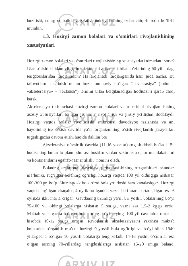 buzilishi, uning oqibatida vegetativ funksiyalarining izdan chiqish sodir bo’lishi mumkin. 1.3. Hozirgi zamon bolalari va o’smirlari rivojlanishining xususiyatlari Hozirgi zamon bolalari va o’smirlari rivojlanishining xususiyatlari nimadan iborat? Ular o’sishi chidamiyligi, intellektual rivojlanishi bilan o’zlarining 50-yillardagi tengdoshlaridan farqlanadim? Ha   farqlanadi farqlanganida ham juda ancha. Bu tafovutlarni tushinish uchun hozir ommaviy bo’lgan &#34;akselerasiya&#34; (lotincha «akselerasiyu» - &#34;tezlatish&#34;) termini bilan belgilanadigan hodisasini qarab chiqi kerak. Akselerasiya tushunchasi hozirgi zamon bolalari va o’smirlari rivojlanishining asosiy xususiyatlari bo’lgan jismoniy rivojlanish va jinsiy yetilishni ifodalaydi. Hozirgi vaqtda bolalar rivojlanishi embrional davodayoq tezlanishi va uni hayotining tez o’sish davrida ya’ni organizmning o’sish rivojlanish jarayonlari tugashigacha davom etishi haqida dalillar bor. Akselerasiya o’smirlik davrida (11-16 yoshlar) eng shiddatli bo’ladi. Bu hodisaning butun to’plami shu asr boshlanishidan sekin asta qator mamlakatlarni va   kontinentlarni egallab &#34;asr intilishi&#34; nomini oladi. Bolaning embrional davridayoq rivojlanishining o’zgarishlari shundan ma’lumki, tug’ilgan bolaning og’irligi hozirgi vaqtda 100 yil oldingiga nisbatan 100-300 gr. ko’p. Shuningdek bola o’rni bola yo’ldoshi ham kattalashgan. Hozirgi vaqtda tug’ilgan chaqaloq 4 oylik bo’lganida vazni ikki marta ortadi, ilgari esa 6 oylikda ikki mar ta ortgan. Gavdaning uzunligi ya’ni bir yoshli bolalarning bo’yi 75-100 yil oldingi bolalarga nisbatan 5 sm.ga, vazni esa 1,5-2 kg.ga ortiq. Maktab yoshigacha bo’lgan bolalarning bo’yi keyingi 100 yil davomida o’rtacha hisobda 10-12 sm.ga ortgan. Rivojlanish akselerasiyasini yaxshisi maktab bolalarida o’rganish ma’qul hozirgi 9 yoshli bola og’irligi va bo’yi bilan 1940 yillargacha bo’lgan 10 yoshli bolalarga teng ke ladi. 14-16 yoshli o’cmirlar esa o’tgan asrning 70-yillardagi tengdoshlariga nisbatan 15-20 sm.ga baland, 