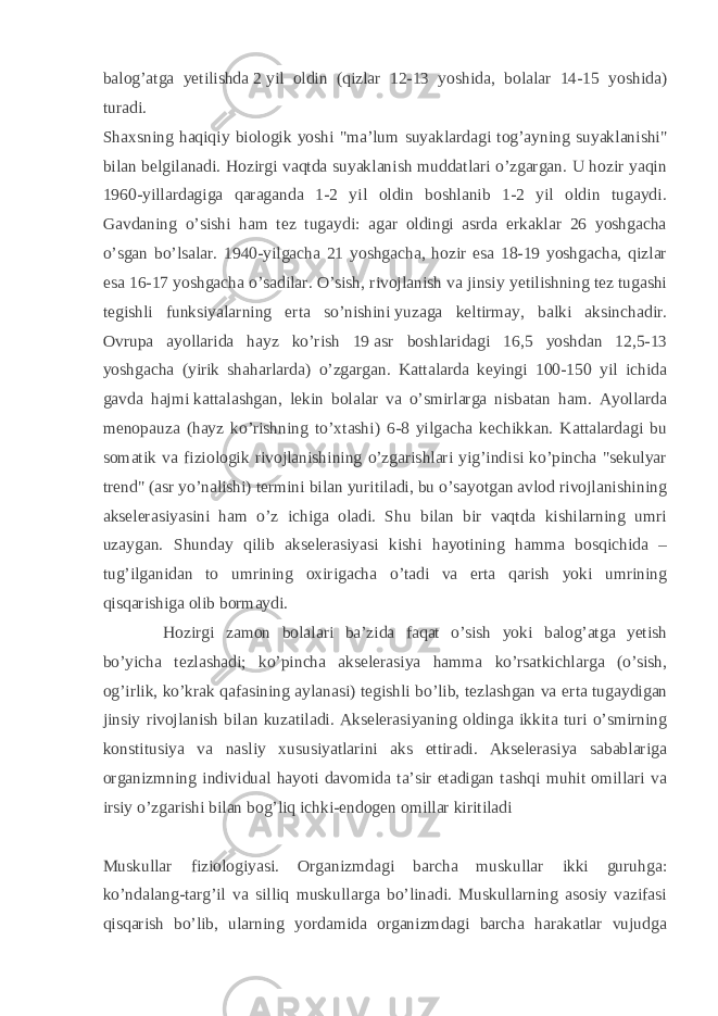 balog’atga yetilishda   2   yil oldin (qizlar 12-13 yoshida, bolalar 14-15 yoshida) turadi. Shaxsning haqiqiy biologik yoshi &#34;ma’lum suyaklardagi tog’ayning suyaklanishi&#34; bilan belgilanadi. Hozirgi vaqtda suyaklanish muddatlari o’zgargan. U hozir yaqin 1960-yillardagiga qaraganda 1-2 yil oldin boshlanib 1-2 yil oldin tugaydi. Gavdaning o’sishi ham tez tugaydi: agar oldingi asrda erkaklar 26 yoshgacha o’sgan bo’lsalar. 1940-yilgacha 21 yoshgacha, hozir esa 18-19 yoshgacha, qizlar esa 16-17 yoshgacha o’sadilar. O’sish, rivojlanish va jinsiy yetilishning tez tugashi tegishli funksiyalarning erta so’nishini   yuzaga keltirmay, balki aksinchadir. Ovrupa ayollarida hayz ko’rish 19   asr boshlaridagi 16,5 yoshdan 12,5-13 yoshgacha (yirik shaharlarda) o’zgargan. Kattalarda keyingi 100-150 yil ichida gavda hajmi   kattalashgan, lekin bolalar va o’smirlarga nisbatan ham. Ayollarda menopauza (hayz ko’rishning to’xtashi) 6-8 yilgacha kechikkan. Kattalardagi bu somatik va fiziologik rivojlanishining o’zgarishlari yig’indisi ko’pincha &#34;sekulyar trend&#34; (asr yo’nalishi) termini bilan yuritiladi, bu o’sayotgan avlod rivojlanishining akselerasiyasini ham o’z ichiga oladi. Shu bilan bir vaqtda kishilarning umri uzaygan. Shunday qilib akselerasiyasi kishi hayotining hamma bosqichida – tug’ilganidan to umrining oxirigacha o’tadi va erta qarish yoki umrining qisqarishiga olib bormaydi. Hozirgi zamon bolalari ba’zida faqat o’sish yoki balog’atga yetish bo’yicha tezlashadi; ko’pincha akselerasiya hamma ko’rsatkichlarga (o’sish, og’irlik, ko’krak qafasining aylanasi) tegishli bo’lib, tezlashgan va er ta tugaydigan jinsiy rivojlanish bilan kuzatiladi. Akselerasiyaning oldinga ikkita turi o’smirning konstitusiya va nasliy xususiyatlarini aks ettiradi. Akselerasiya sabablariga organizmning individual hayoti davomida ta’sir etadigan tashqi muhit omillari va irsiy o’zgarishi bilan bog’liq ichki-endogen omillar kiritiladi Muskullar fiziologiyasi. Organizmdagi barcha muskullar ikki guruhga: ko’ndalang-targ’il va silliq muskullarga bo’linadi. Muskullarning asosiy vazifasi qisqarish bo’lib, ularning yordamida organizmdagi barcha harakatlar vujudga 