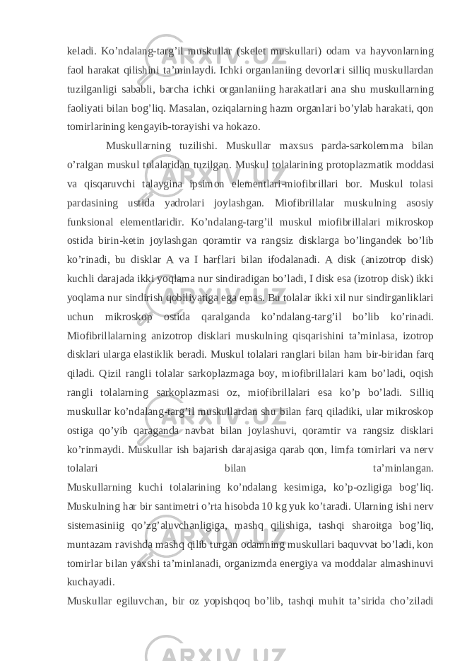 keladi. Ko’ndalang-targ’il muskullar (skelet muskullari) odam va hayvonlarning faol harakat qilishini ta’minlaydi. Ichki organlaniing devorlari silliq muskullardan tuzilganligi sababli, barcha ichki organlaniing harakatlari ana shu muskullarning faoliyati bilan bog’liq. Masalan, oziqalarning hazm organlari bo’ylab harakati, qon tomirlarining kengayib-torayishi va hokazo. Muskullarning tuzilishi. Muskullar maxsus parda-sarkolemma bilan o’ralgan muskul tolalaridan tuzilgan. Muskul tolalarining protoplazmatik moddasi va qisqaruvchi talaygina ipsimon elementlari-miofibrillari bor. Muskul tolasi pardasining ustida yadrolari joylashgan. Miofibrillalar muskulning asosiy funksional elementlaridir. Ko’ndalang-targ’il muskul miofibrillalari mikroskop ostida birin-ketin joylashgan qoramtir va rangsiz disklarga bo’lingandek bo’lib ko’rinadi, bu disklar A va I harflari bilan ifodalanadi. A disk (anizotrop disk) kuchli darajada ikki yoqlama nur sindiradigan bo’ladi, I disk esa (izotrop disk) ikki yoqlama nur sindirish qobiliyatiga ega emas. Bu tolalar ikki xil nur sindirganliklari uchun mikroskop ostida qaralganda ko’ndalang-targ’il bo’lib ko’rinadi. Miofibrillalarning anizotrop disklari muskulning qisqarishini ta’minlasa, izotrop disklari ularga elastiklik beradi. Muskul tolalari ranglari bilan ham bir-biridan farq qiladi. Qizil rangli tolalar sarkoplazmaga boy, miofibrillalari kam bo’ladi, oqish rangli tolalarning sarkoplazmasi oz, miofibrillalari esa ko’p bo’ladi. Silliq muskullar ko’ndalang-targ’il muskullardan shu bilan farq qiladiki, ular mikroskop ostiga qo’yib qaraganda navbat bilan joylashuvi, qoramtir va rangsiz disklari ko’rinmaydi. Muskullar ish bajarish darajasiga qarab qon, limfa tomirlari va nerv tolalari bilan ta’minlangan. Muskullarning kuchi tolalarining ko’ndalang kesimiga, ko’p-ozligiga bog’liq. Muskulning har bir santimetri o’rta hisobda 10 kg yuk ko’taradi. Ularning ishi nerv sistemasiniig qo’zg’aluvchanligiga, mashq qilishiga, tashqi sharoitga bog’liq, muntazam ravishda mashq qilib turgan odamning muskullari baquvvat bo’ladi, kon tomirlar bilan yaxshi ta’minlanadi, organizmda energiya va moddalar almashinuvi kuchayadi. Muskullar egiluvchan, bir oz yopishqoq bo’lib, tashqi muhit ta’sirida cho’ziladi 