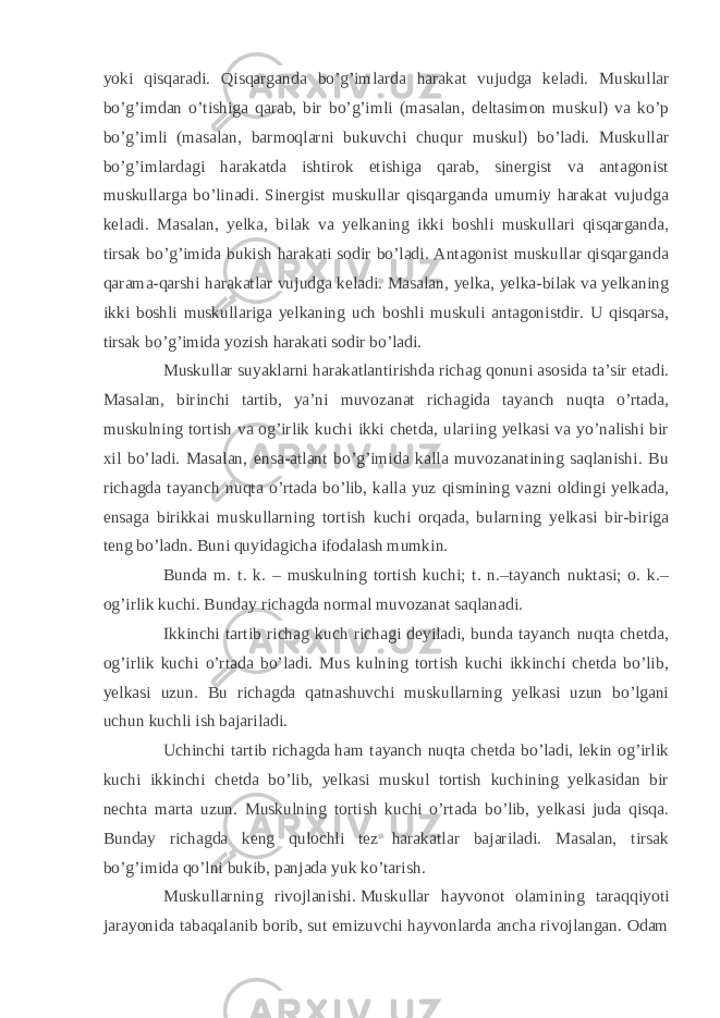 yoki qisqaradi. Qisqarganda bo’g’imlarda harakat vujudga keladi. Muskullar bo’g’imdan o’tishiga qarab, bir bo’g’imli (masalan, deltasimon muskul) va ko’p bo’g’imli (masalan, barmoqlarni bukuvchi chuqur muskul) bo’ladi. Muskullar bo’g’imlardagi harakatda ishtirok etishiga qarab, sinergist va antagonist muskullarga bo’linadi. Sinergist muskullar qisqarganda umumiy harakat vujudga keladi. Masalan, yelka, bilak va yelkaning ikki boshli muskullari qisqarganda, tirsak bo’g’imida bukish harakati sodir bo’ladi. Antagonist muskullar qisqarganda qarama-qarshi harakatlar vujudga keladi. Masalan, yelka, yelka-bilak va yelkaning ikki boshli muskullariga yelkaning uch boshli muskuli antagonistdir. U qisqarsa, tirsak bo’g’imida yozish harakati sodir bo’ladi. Muskullar suyaklarni harakatlantirishda richag qonuni asosida ta’sir etadi. Masalan, birinchi tartib, ya’ni muvozanat richagida tayanch nuqta o’rtada, muskulning tortish va og’irlik kuchi ikki chetda, ulariing yelkasi va yo’nalishi bir xil bo’ladi. Masalan, ensa-atlant bo’g’imida kalla muvozanatining saqlanishi. Bu richagda tayanch nuqta o’rtada bo’lib, kalla yuz qismining vazni oldingi yelkada, ensaga birikkai muskullarning tortish kuchi orqada, bularning yelkasi bir-biriga teng bo’ladn. Buni quyidagicha ifodalash mumkin. Bunda m. t. k. – muskulning tortish kuchi; t. n.–tayanch nuktasi; o. k.– og’irlik kuchi. Bunday richagda normal muvozanat saqlanadi. Ikkinchi tartib richag kuch richagi deyiladi, bunda tayanch nuqta chetda, og’irlik kuchi o’rtada bo’ladi. Mus kulning tortish kuchi ikkinchi chetda bo’lib, yelkasi uzun. Bu richagda qatnashuvchi muskullarning yelkasi uzun bo’lgani uchun kuchli ish bajariladi. Uchinchi tartib richagda   ham tayanch nuqta chetda bo’ladi, lekin og’irlik kuchi ikkinchi chetda bo’lib, yelkasi muskul tortish kuchining yelkasidan bir nechta marta uzun. Muskulning tortish kuchi o’rtada bo’lib, yelkasi juda qisqa. Bunday richagda keng qulochli tez harakatlar bajariladi. Masalan, tirsak bo’g’imida qo’lni bukib, panjada yuk ko’tarish. Muskullarning rivojlanishi.   Muskullar hayvonot olamining taraqqiyoti jarayonida tabaqalanib borib, sut emizuvchi hayvonlarda ancha rivojlangan. Odam 