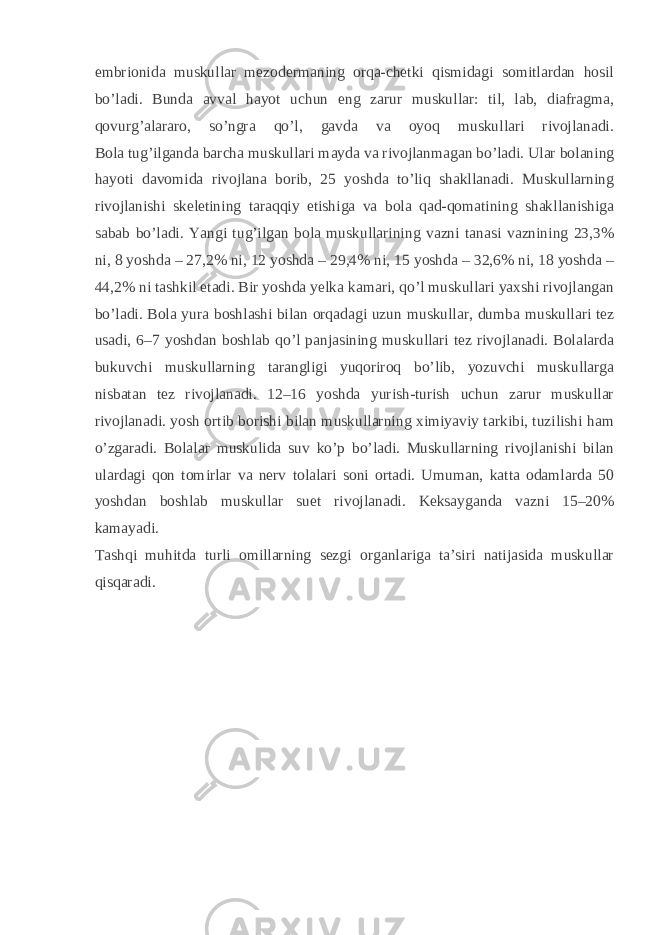 embrionida muskullar mezodermaning orqa-chetki qismidagi somitlardan hosil bo’ladi. Bunda avval hayot uchun eng zarur muskullar: til, lab, diafragma, qovurg’alararo, so’ngra qo’l, gavda va oyoq muskullari rivojlanadi. Bola tug’ilganda barcha muskullari mayda va rivojlanmagan bo’ladi. Ular bolaning hayoti davomida rivojlana borib, 25 yoshda to’liq shakllanadi. Muskullarning rivojlanishi skeletining taraqqiy etishiga va bola qad-qomatining shakllanishiga sabab bo’ladi. Yangi tug’ilgan bola muskullarining vazni tanasi vaznining 23,3% ni, 8 yoshda – 27,2% ni, 12 yoshda – 29,4% ni, 15 yoshda – 32,6% ni, 18 yoshda – 44,2% ni tashkil etadi. Bir yoshda yelka kamari, qo’l muskullari yaxshi rivojlangan bo’ladi. Bola yura boshlashi   bilan orqadagi uzun muskullar , dumba muskullari tez usadi, 6–7 yoshdan boshlab qo’l panjasining muskullari tez rivojlanadi. Bolalarda bukuvchi muskullarning tarangligi yuqoriroq bo’lib, yozuvchi muskullarga nisbatan tez rivojlanadi. 12–16 yoshda yurish-turish uchun zarur muskullar rivojlanadi. yosh ortib borishi bilan muskullarning ximiyaviy tarkibi, tuzilishi ham o’zgaradi. Bolalar muskulida suv ko’p bo’ladi. Muskullarning rivojlanishi bilan ulardagi qon tomirlar va nerv tolalari soni ortadi. Umuman, katta odamlarda 50 yoshdan boshlab muskullar suet rivojlanadi. Keksayganda vazni 15–20% kamayadi. Tashqi muhitda turli omillarning sezgi organlariga ta’siri natijasida muskullar qisqaradi. 