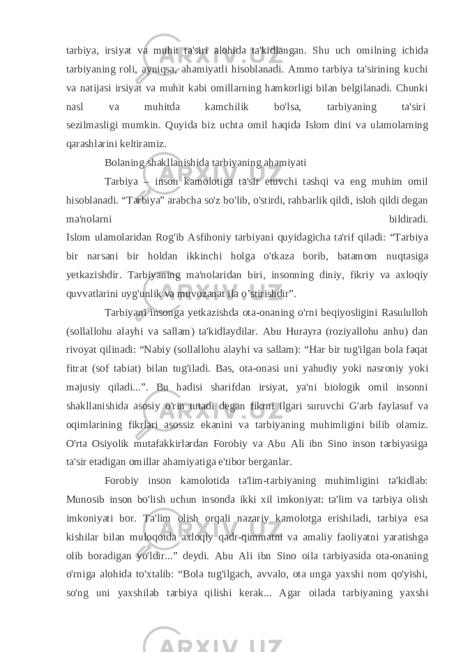 tarbiya, irsiyat va muhit ta&#39;siri alohida ta&#39;kidlangan. Shu uch omilning ichida tarbiyaning roli, ayniqsa, ahamiyatli hisoblanadi. Ammo tarbiya ta&#39;sirining kuchi va natijasi irsiyat va muhit kabi omillarning hamkorligi bilan belgilanadi. Chunki nasl va muhitda kamchilik bo&#39;lsa, tarbiyaning ta&#39;siri   sezilmasligi mumkin. Quyida biz uchta omil haqida Islom dini va ulamolarning qarashlarini keltiramiz. Bolaning shakllanishida tarbiyaning ahamiyati Tarbiya – inson kamolotiga ta&#39;sir etuvchi tashqi va eng muhim omil hisoblanadi. “Tarbiya” arabcha so&#39;z bo&#39;lib, o&#39;stirdi, rahbarlik qildi, isloh qildi degan ma&#39;nolarni bildiradi. Islom ulamolaridan Rog&#39;ib Asfihoniy tarbiyani quyidagicha ta&#39;rif qiladi: “Tarbiya bir narsani bir holdan ikkinchi holga o&#39;tkaza borib, batamom nuqtasiga yetkazishdir. Tarbiyaning ma&#39;nolaridan biri, insonning diniy, fikriy va axloqiy quvvatlarini uyg&#39;unlik va muvozanat ila o’stirishdir”. Tarbiyani insonga yetkazishda ota-onaning o&#39;rni beqiyosligini Rasululloh (sollallohu alayhi va sallam) ta&#39;kidlaydilar. Abu Hurayra (roziyallohu anhu) dan rivoyat qilinadi: “Nabiy (sollallohu alayhi va sallam): “Har bir tug&#39;ilgan bola faqat fitrat (sof tabiat) bilan tug&#39;iladi. Bas, ota-onasi uni yahudiy yoki nasroniy yoki majusiy qiladi...”. Bu hadisi sharifdan irsiyat, ya&#39;ni biologik omil insonni shakllanishida asosiy o&#39;rin tutadi degan fikrni ilgari suruvchi G&#39;arb faylasuf va oqimlarining fikrlari asossiz ekanini va tarbiyaning muhimligini bilib olamiz. O&#39;rta Osiyolik mutafakkirlardan Forobiy va Abu Ali ibn Sino inson tarbiyasiga ta&#39;sir etadigan omillar ahamiyatiga e&#39;tibor berganlar. Forobiy inson kamolotida ta&#39;lim-tarbiyaning muhimligini ta&#39;kidlab: Munosib inson bo&#39;lish uchun insonda ikki xil imkoniyat: ta&#39;lim va tarbiya olish imkoniyati bor. Ta&#39;lim olish orqali nazariy kamolotga erishiladi, tarbiya esa kishilar bilan muloqotda axloqiy qadr-qimmatni va amaliy faoliyatni yaratishga olib boradigan yo&#39;ldir...” deydi. Abu Ali ibn Sino oila tarbiyasida ota-onaning o&#39;rniga alohida to&#39;xtalib: “Bola tug&#39;ilgach, avvalo, ota unga yaxshi nom qo&#39;yishi, so&#39;ng uni yaxshilab tarbiya qilishi kerak... Agar oilada tarbiyaning yaxshi 