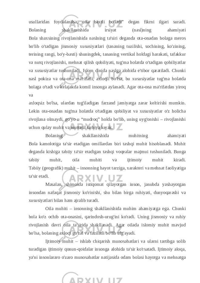 usullaridan foydalanilsa, oila baxtli bo&#39;ladi” degan fikrni ilgari suradi. Bolaning shakllanishida irsiyat (nasl)ning ahamiyati Bola shaxsining rivojlanishida naslning ta&#39;siri deganda ota-onadan bolaga meros bo&#39;lib o&#39;tadigan jismoniy xususiyatlari (tananing tuzilishi, sochining, ko&#39;zining, terining rangi, bo&#39;y-basti) shuningdek, tananing vertikal holdagi harakati, tafakkur va nutq rivojlanishi, mehnat qilish qobiliyati, tug&#39;ma holatda o&#39;tadigan qobiliyatlar va xususiyatlar tushuniladi. Islom dinida naslga alohida e&#39;tibor qaratiladi. Chunki nasl pokiza va ota-ona ma&#39;rifatli, axloqli bo&#39;lsa, bu xususiyatlar tug&#39;ma holatda bolaga o&#39;tadi va kelajakda komil insonga aylanadi. Agar ota-ona ma&#39;rifatdan yiroq va   axloqsiz bo&#39;lsa, ulardan tug&#39;iladigan farzand jamiyatga zarar keltirishi mumkin. Lekin ota-onadan tug&#39;ma holatda o&#39;tadigan qobiliyat va xususiyatlar o&#39;z holicha rivojlana olmaydi, go&#39;yo u “mudroq” holda bo&#39;lib, uning uyg&#39;onishi – rivojlanishi uchun qulay muhit va muttasil tarbiya kerak. Bolaning shakllanishida muhitning ahamiyati Bola kamolotiga ta&#39;sir etadigan omillardan biri tashqi muhit hisoblanadi. Muhit deganda kishiga tabiiy ta&#39;sir etadigan tashqi voqealar majmui tushuniladi.   Bunga tabiiy muhit , oila muhiti va ijtimoiy muhit kiradi. Tabiiy (geografik) muhit – insonning hayot tarziga, xarakteri va mehnat faoliyatiga ta&#39;sir etadi.   Masalan, shimolda istiqomat qilayotgan inson, janubda yashayotgan insondan nafaqat jismoniy ko&#39;rinishi, shu bilan birga ruhiyati, dunyoqarashi va xususiyatlari bilan ham ajralib turadi. Oila muhiti – insonning shakllanishida muhim ahamiyatga ega. Chunki bola ko&#39;z ochib ota-onasini, qarindosh-urug&#39;ini ko&#39;radi. Uning jismoniy va ruhiy rivojlanish davri oila ta&#39;sirida shakllanadi. Agar oilada islomiy muhit mavjud bo&#39;lsa, bolaning axloqi go&#39;zal va fazilatli bo&#39;lib ulg&#39;ayadi. Ijtimoiy muhit – ishlab chiqarish munosabatlari va ularni tartibga solib turadigan ijtimoiy qonun-qoidalar insonga alohida ta&#39;sir ko&#39;rsatadi. Ijtimoiy aloqa, ya&#39;ni insonlararo o&#39;zaro munosabatlar natijasida odam bolasi hayotga va mehnatga 