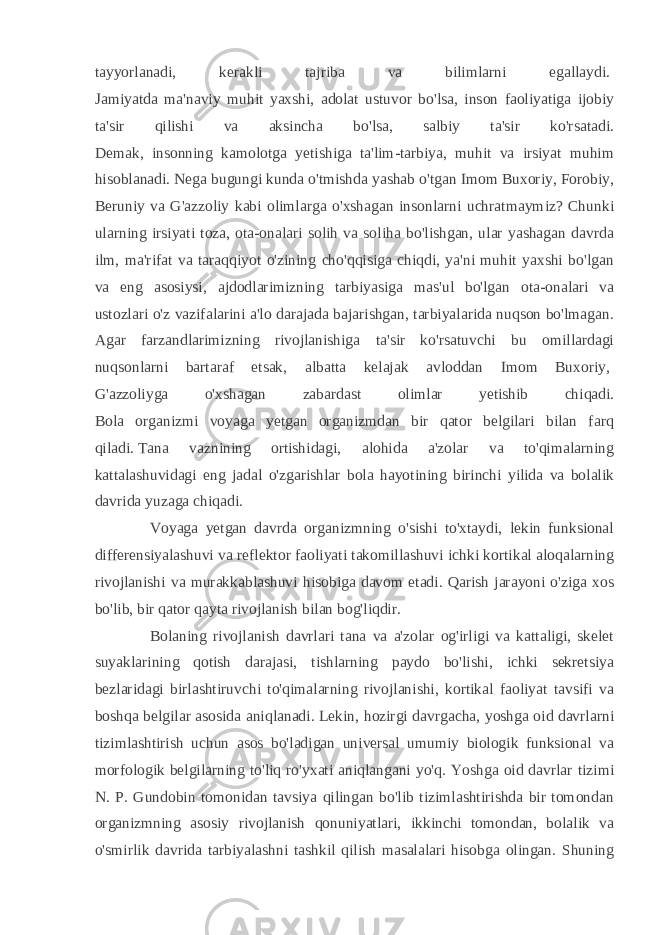 tayyorlanadi, kerakli tajriba va bilimlarni egallaydi.   Jamiyatda ma&#39;naviy muhit yaxshi, adolat ustuvor bo&#39;lsa, inson faoliyatiga ijobiy ta&#39;sir qilishi va aksincha bo&#39;lsa, salbiy ta&#39;sir ko&#39;rsatadi. Demak, insonning kamolotga yetishiga ta&#39;lim-tarbiya, muhit va irsiyat muhim hisoblanadi. Nega bugungi kunda o&#39;tmishda yashab o&#39;tgan Imom Buxoriy, Forobiy, Beruniy va G&#39;azzoliy kabi olimlarga o&#39;xshagan insonlarni uchratmaymiz? Chunki ularning irsiyati toza, ota-onalari solih va soliha bo&#39;lishgan, ular yashagan davrda ilm, ma&#39;rifat va taraqqiyot o&#39;zining cho&#39;qqisiga chiqdi, ya&#39;ni muhit yaxshi bo&#39;lgan va eng asosiysi, ajdodlarimizning tarbiyasiga mas&#39;ul bo&#39;lgan ota-onalari va ustozlari o&#39;z vazifalarini a&#39;lo darajada bajarishgan, tarbiyalarida nuqson bo&#39;lmagan. Agar farzandlarimizning rivojlanishiga ta&#39;sir ko&#39;rsatuvchi bu omillardagi nuqsonlarni bartaraf etsak, albatta kelajak avloddan Imom Buxoriy,   G&#39;azzoliyga o&#39;xshagan zabardast olimlar yetishib chiqadi. Bola organizmi voyaga yetgan organizmdan bir qator belgilari bilan farq qiladi.   Tana vaznining ortishidagi, alohida a&#39;zolar va to&#39;qimalarning kattalashuvidagi eng jadal o&#39;zgarishlar bola hayotining birinchi yilida va bolalik davrida yuzaga chiqadi. Voyaga yetgan davrda organizmning o&#39;sishi to&#39;xtaydi, lekin funksional differensiyalashuvi va reflektor faoliyati takomillashuvi ichki kortikal aloqalarning rivojlanishi va murakkablashuvi hisobiga davom etadi. Qarish jarayoni o&#39;ziga xos bo&#39;lib, bir qator qayta rivojlanish bilan bog&#39;liqdir. Bolaning rivojlanish davrlari tana va a&#39;zolar og&#39;irligi va kattaligi, skelet suyaklarining qotish darajasi, tishlarning paydo bo&#39;lishi, ichki sekretsiya bezlaridagi birlashtiruvchi to&#39;qimalarning rivojlanishi, kortikal faoliyat tavsifi va boshqa belgilar asosida aniqlanadi. Lekin, hozirgi davrgacha, yoshga oid davrlarni tizimlashtirish uchun asos bo&#39;ladigan universal umumiy biologik funksional va morfologik belgilarning to&#39;liq ro&#39;yxati aniqlangani yo&#39;q. Yoshga oid davrlar tizimi N. P. Gundobin tomonidan tavsiya qilingan bo&#39;lib tizimlashtirishda bir tomondan organizmning asosiy rivojlanish qonuniyatlari, ikkinchi tomondan, bolalik va o&#39;smirlik davrida tarbiyalashni tashkil qilish masalalari hisobga olingan. Shuning 